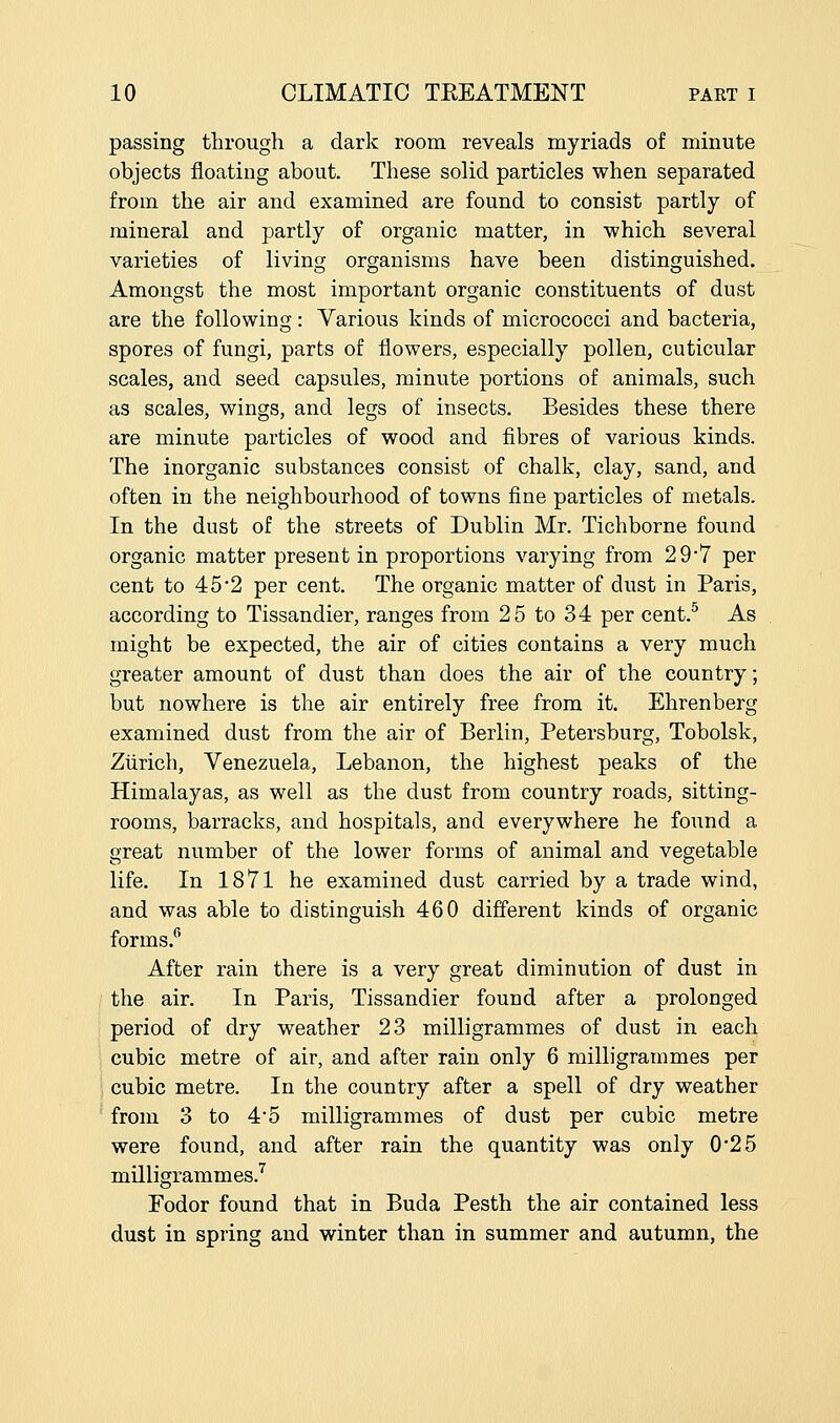 passing through a dark room reveals myriads of minute objects floating about. These solid particles when separated from the air and examined are found to consist partly of mineral and partly of organic matter, in which several varieties of living organisms have been distinguished. Amongst the most important organic constituents of dust are the following: Various kinds of micrococci and bacteria, spores of fungi, parts of flowers, especially pollen, cuticular scales, and seed capsules, minute portions of animals, such as scales, wings, and legs of insects. Besides these there are minute particles of wood and fibres of various kinds. The inorganic substances consist of chalk, clay, sand, and often in the neighbourhood of towns fine particles of metals. In the dust of the streets of Dublin Mr. Tichborne found organic matter present in proportions varying from 29'7 per cent to 45'2 per cent. The organic matter of dust in Paris, according to Tissandier, ranges from 25 to 34 per cent.^ As might be expected, the air of cities contains a very much greater amount of dust than does the air of the country; but nowhere is the air entirely free from it. Ehrenberg examined dust from the air of Berlin, Petersburg, Tobolsk, Zurich, Venezuela, Lebanon, the highest peaks of the Himalayas, as well as the dust from country roads, sitting- rooms, barracks, and hospitals, and everywhere he found a great number of the lower forms of animal and vegetable life. In 1871 he examined dust carried by a trade wind, and was able to distinguish 460 different kinds of organic forms. After rain there is a very great diminution of dust in the air. In Paris, Tissandier found after a prolonged period of dry weather 23 milligrammes of dust in each cubic metre of air, and after rain only 6 milligrammes per cubic metre. In the country after a spell of dry weather from 3 to 4-5 milligrammes of dust per cubic metre were found, and after rain the quantity was only 0*25 milligrammes.'^ Fodor found that in Buda Pesth the air contained less dust in spring and winter than in summer and autumn, the