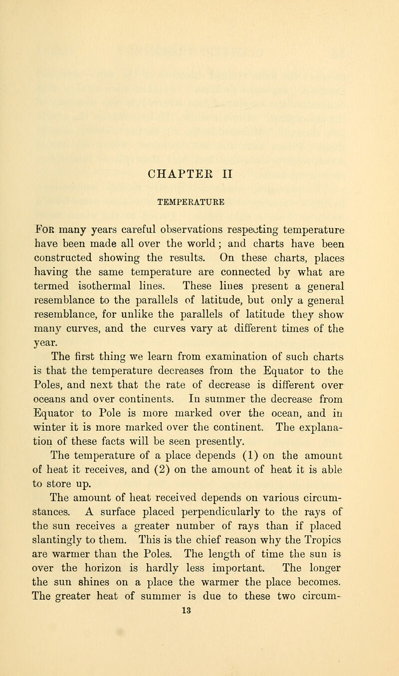 CHAPTER II TEMPERATURE For many years careful observations respecting temperature have been made all over the world; and charts have been constructed showing the results. On these charts, places having the same temperature are connected by what are termed isothermal lines. These lines present a general resemblance to the parallels of latitude, but only a general resemblance, for unlike the parallels of latitude they show many curves, and the curves vary at different times of the year. The first thing we learn from examination of such charts is that the temperature decreases from the Equator to the Poles, and next that the rate of decrease is different over oceans and over continents. In summer the decrease from Equator to Pole is more marked over the ocean, and in winter it is more marked over the continent. The explana- tion of these facts will be seen presently. The temperature of a place depends (1) on the amount of heat it receives, and (2) on the amount of heat it is able to store up. The amount of heat received depends on various circum- stances. A surface placed perpendicularly to the rays of the sun receives a greater number of rays than if placed slantingly to them. This is the chief reason why the Tropics are warmer than the Poles. The length of time the sun is over the horizon is hardly less important. The longer the sun shines on a place the warmer the place becomes. The greater heat of summer is due to these two circum-