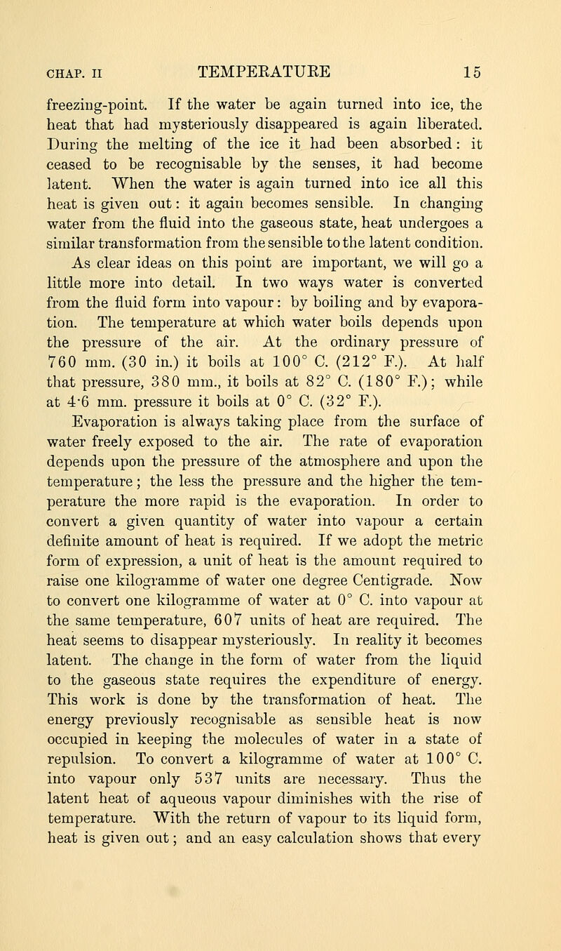 freezing-point. If the water be again turned into ice, the heat that had mysteriously disappeared is again liberated. During the melting of the ice it had been absorbed: it ceased to be recognisable by the senses, it had become latent. When the water is again turned into ice all this heat is given out: it again becomes sensible. In changing water from the fluid into the gaseous state, heat undergoes a similar transformation from the sensible to the latent condition. As clear ideas on this point are important, we will go a little more into detail. In two ways water is converted from the fluid form into vapour: by boiling and by evapora- tion. The temperature at which water boils depends upon the pressure of the air. At the ordinary pressure of 760 mm. (30 in.) it boils at 100° C. (212° R). At half that pressure, 380 mm., it boils at 82° C. (180° F.); while at 4'6 mm. pressure it boils at 0° C. (32° F.). Evaporation is always taking place from the surface of water freely exposed to the air. The rate of evaporation depends upon the pressure of the atmosphere and upon the temperature; the less the pressure and the higher the tem- perature the more rapid is the evaporation. In order to convert a given quantity of water into vapour a certain definite amount of heat is required. If we adopt the metric form of expression, a unit of heat is the amount required to raise one kilogramme of water one degree Centigrade. Now to convert one kilogramme of water at 0° C. into vapour at the same temperature, 607 units of heat are required. The heat seems to disappear mysteriously. In reality it becomes latent. The change in the form of water from the liquid to the gaseous state requires the expenditure of energy. This work is done by the transformation of heat. The energy previously recognisable as sensible heat is now occupied in keeping the molecules of water in a state of repulsion. To convert a kilogramme of water at 100° C. into vapour only 537 units are necessary. Thus the latent heat of aqueous vapour diminishes with the rise of temperature. With the return of vapour to its liquid form, heat is given out; and an easy calculation shows that every