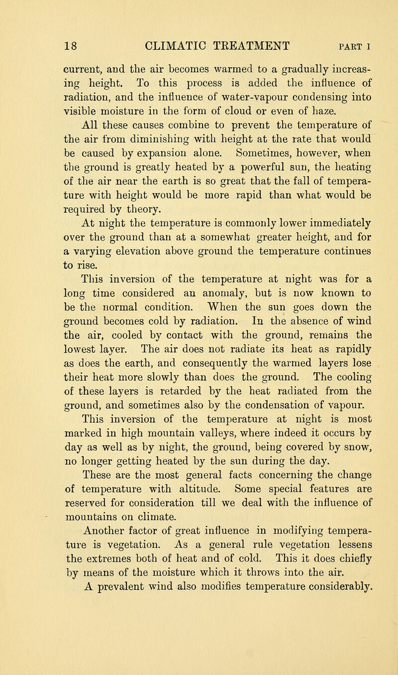 current, and the air becomes warmed to a gradually increas- ing height. To this process is added the influence of radiation, and the influence of water-vapour condensing into visible moisture in the form of cloud or even of haze. All these causes combine to prevent the temperature of the air from diminishing with height at the rate that would be caused by expansion alone. Sometimes, however, when the ground is greatly heated by a powerful sun, the heating of the air near the earth is so great that the fall of tempera- ture with height would be more rapid than what would be required by theory. At night the temperature is commonly lower immediately over the ground than at a somewhat greater height, and for a varying elevation above ground the temperature continues to rise. This inversion of the temperature at night was for a long time considered an anomaly, but is now known to be the normal condition. When the sun goes down the ground becomes cold by radiation. In the absence of wind the air, cooled by contact with the ground, remains the lowest layer. The air does not radiate its heat as rapidly as does the earth, and consequently the warmed layers lose their heat more slowly than does the ground. The cooling of these layers is retarded by the heat radiated from the ground, and sometimes also by the condensation of vapour. This inversion of the temperature at night is most marked in high mountain valleys, where indeed it occurs by day as well as by night, the ground, being covered by snow, no longer getting heated by the sun during the day. These are the most general facts concerning the change of temperature with altitude. Some special features are reserved for consideration till we deal with the influence of mountains on climate. Another factor of great influence in modifying tempera- ture is vegetation. As a general rule vegetation lessens the extremes both of heat and of cold. This it does chiefly by means of the moisture which it throws into the air. A prevalent wind also modifies temperature considerably.