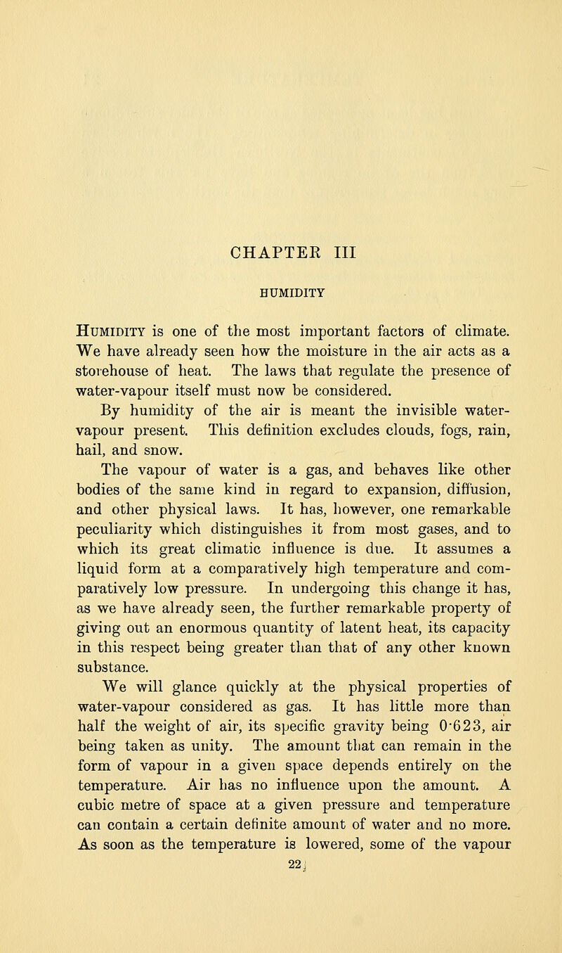 CHAPTEE III HUMIDITY Humidity is one of the most important factors of climate. We have already seen how the moisture in the air acts as a storehouse of heat. The laws that regulate the presence of water-vapour itself must now be considered. By humidity of the air is meant the invisible water- vapour present. This definition excludes clouds, fogs, rain, hail, and snow. The vapour of water is a gas, and behaves like other bodies of the same kind in regard to expansion, diffusion, and other physical laws. It has, however, one remarkable peculiarity which distinguishes it from most gases, and to which its great climatic influence is due. It assumes a liquid form at a comparatively high temperature and com- paratively low pressure. In undergoing this change it has, as we have already seen, the further remarkable property of giving out an enormous quantity of latent heat, its capacity in this respect being greater than that of any other known substance. We will glance quickly at the physical properties of water-vapour considered as gas. It has little more than half the weight of air, its specific gravity being 0*623, air being taken as unity. The amount that can remain in the form of vapour in a given space depends entirely on the temperature. Air has no influence upon the amount. A cubic metre of space at a given pressure and temperature can contain a certain definite amount of water and no more. As soon as the temperature is lowered, some of the vapour