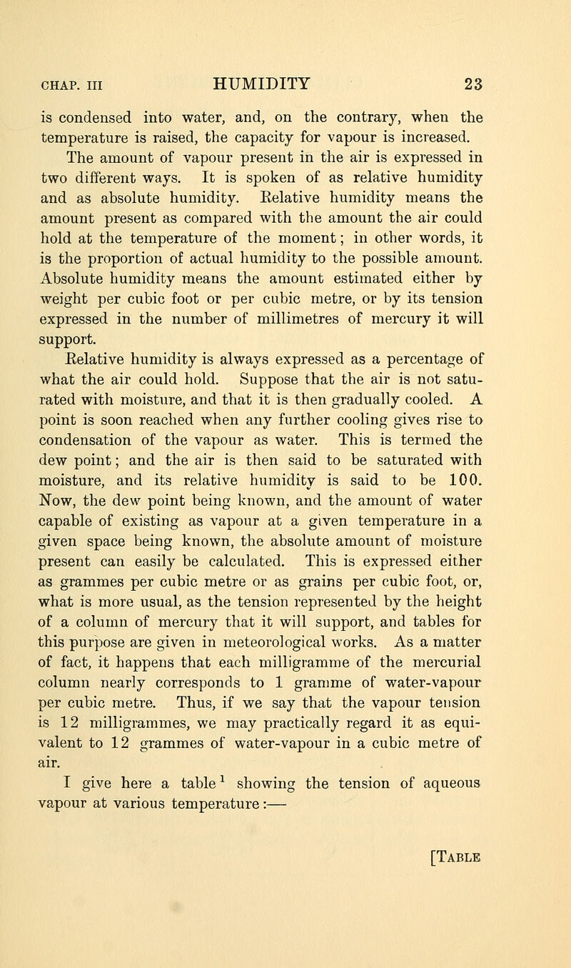 is condensed into water, and, on the contrary, when the temperature is raised, the capacity for vapour is increased. The amount of vapour present in the air is expressed in two different ways. It is spoken of as relative humidity and as absolute humidity. Eelative humidity means the amount present as compared with the amount the air could hold at the temperature of the moment; in other words, it is the proportion of actual humidity to the possible amount. Absolute humidity means the amount estimated either by weight per cubic foot or per cubic metre, or by its tension expressed in the number of millimetres of mercury it will support. Eelative humidity is always expressed as a percentage of what the air could hold. Suppose that the air is not satu- rated with moisture, and that it is then gradually cooled. A point is soon reached when any further cooling gives rise to condensation of the vapour as water. This is termed the dew point; and the air is then said to be saturated with moisture, and its relative humidity is said to be 100. Now, the dew point being known, and the amount of water capable of existing as vapour at a given temperature in a given space being known, the absolute amount of moisture present can easily be calculated. This is expressed either as grammes per cubic metre or as grains per cubic foot, or, what is more usual, as the tension represented by the height of a column of mercury that it will support, and tables for this purpose are given in meteorological works. As a matter of fact, it happens that each milligramme of the mercurial column nearly corresponds to 1 gramme of water-vapour per cubic metre. Thus, if we say that the vapour tension is 12 milligrammes, we may practically regard it as equi- valent to 12 grammes of water-vapour in a cubic metre of air. I give here a table ^ showing the tension of aqueous vapour at various temperature:— [Table