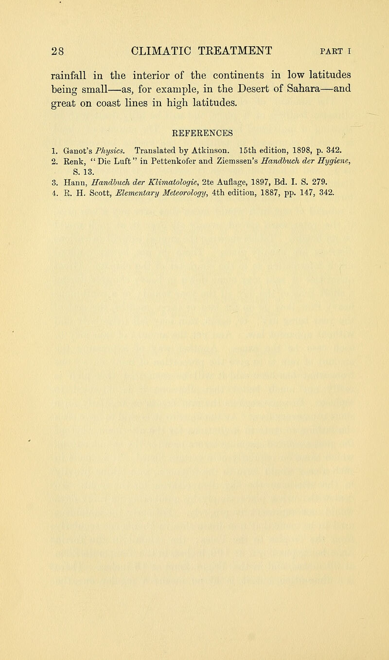 rainfall in the interior of the continents in low latitudes being small—as, for example, in the Desert of Sahara—and great on coast lines in high latitudes. REFERENCES 1. Ganot's Physics. Translated by Atkinson. 15th edition, 1898, p. 342. 2. Renk, Die Luft in Pettenkofer and Ziemssen's Handhuck der Hygiene, S. 13. 3. Hann, Randhuch der Klimatologie, 2te Auflage, 1897, Bd. I. S. 279. 4. R. H. Scott, Elementary Meteorology, 4th edition, 1887, pp. 147, 342.