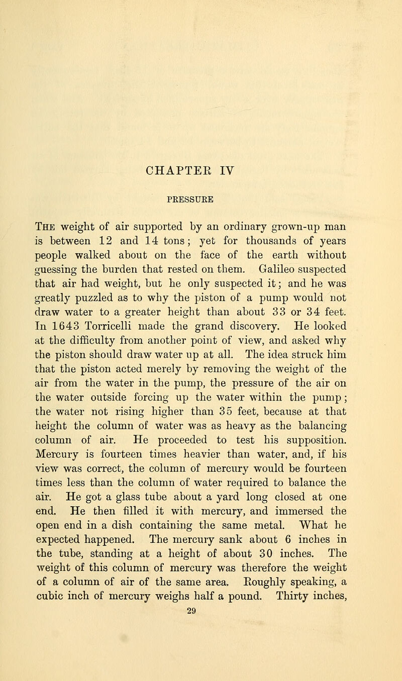 CHAPTER IV PRESSUEE The weight of air supported by an ordinary grown-up man is between 12 and 14 tons; yet for thousands of years people walked about on the face of the earth without guessing the burden that rested on them. Galileo suspected that air had weight, but he only suspected it; and he was greatly puzzled as to why the piston of a pump would not draw water to a greater height than about 33 or 34 feet. In 1643 Torricelli made the grand discovery. He looked at the difficulty from another point of view, and asked why the piston should draw water up at all. The idea struck him that the piston acted merely by removing the weight of the air from the water in the pump, the pressure of the air on the water outside forcing up the water within the pump; the water not rising higher than 35 feet, because at that height the column of water was as heavy as the balancing column of air. He proceeded to test his supposition. Mercury is fourteen times heavier than water, and, if his view was correct, the column of mercury would be fourteen times less than the column of water required to balance the air. He got a glass tube about a yard long closed at one end. He then filled it with mercury, and immersed the open end in a dish containing the same metal. What he expected happened. The mercury sank about 6 inches in the tube, standing at a height of about 30 inches. The weight of this column of mercury was therefore the weight of a column of air of the same area. Eoughly speaking, a cubic inch of mercury weighs half a pound. Thirty inches,