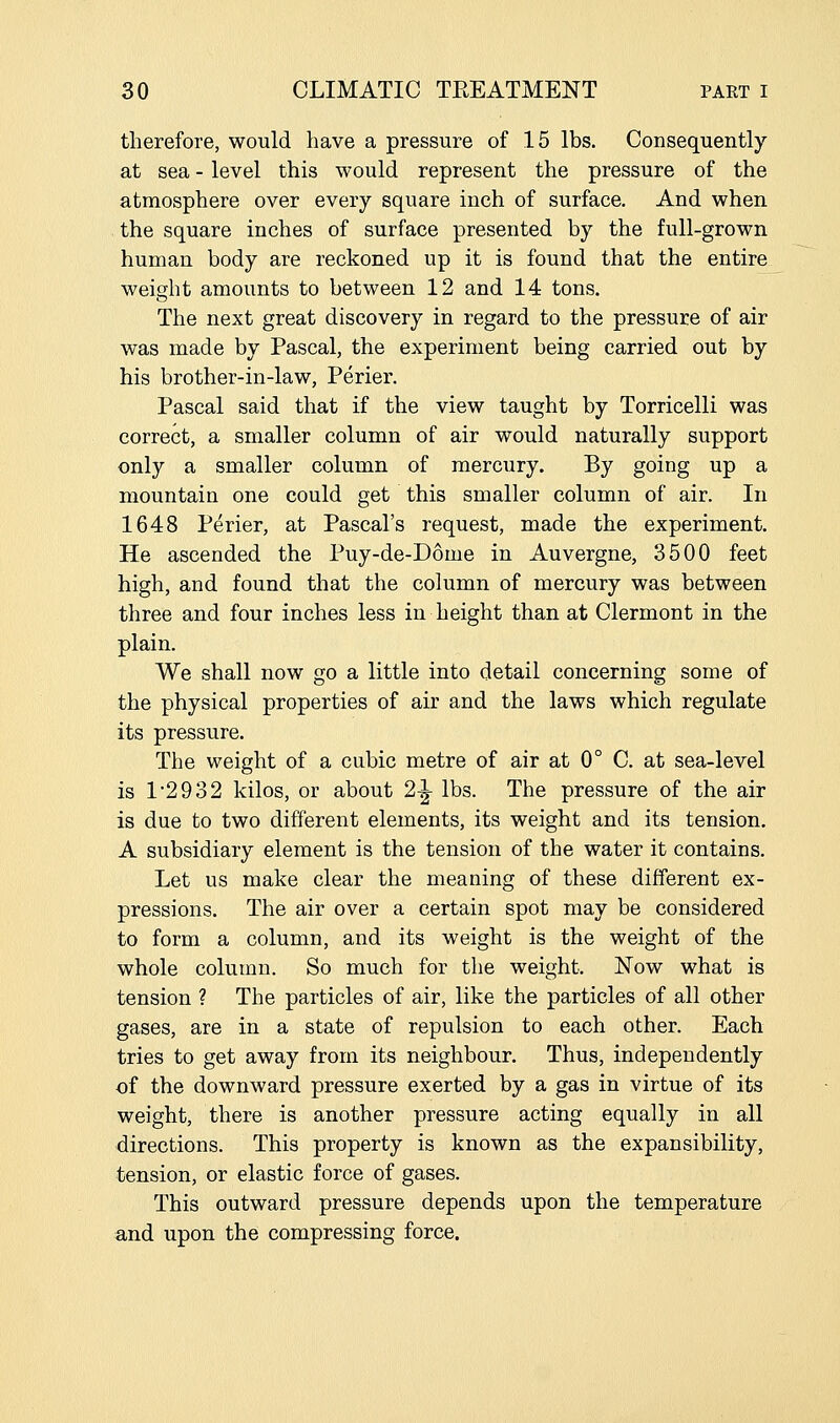 therefore, would have a pressure of 15 lbs. Consequently at sea - level this would represent the pressure of the atmosphere over every square inch of surface. And when the square inches of surface presented by the full-grown human body are reckoned up it is found that the entire weight amounts to between 12 and 14 tons. The next great discovery in regard to the pressure of air was made by Pascal, the experiment being carried out by his brother-in-law, Perier. Pascal said that if the view taught by Torricelli was correct, a smaller column of air would naturally support only a smaller column of mercury. By going up a mountain one could get this smaller column of air. In 1648 Perier, at Pascal's request, made the experiment. He ascended the Puy-de-D6me in Auvergne, 3500 feet high, and found that the column of mercury was between three and four inches less in height than at Clermont in the plain. We shall now go a little into detail concerning some of the physical properties of air and the laws which regulate its pressure. The weight of a cubic metre of air at 0° C. at sea-level is 1*2932 kilos, or about 2^ lbs. The pressure of the air is due to two different elements, its weight and its tension. A subsidiary element is the tension of the water it contains. Let us make clear the meaning of these different ex- pressions. The air over a certain spot may be considered to form a column, and its weight is the weight of the whole column. So much for the weight. Now what is tension ? The particles of air, like the particles of all other gases, are in a state of repulsion to each other. Each tries to get away from its neighbour. Thus, independently of the downward pressure exerted by a gas in virtue of its weight, there is another pressure acting equally in all directions. This property is known as the expansibility, tension, or elastic force of gases. This outward pressure depends upon the temperature and upon the compressing force.