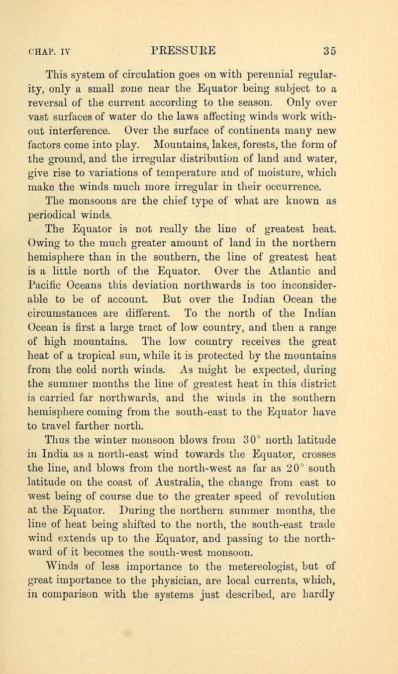 This system of circulation goes on with perennial regular- ity, only a small zone near the Equator being subject to a reversal of the current according to the season. Only over vast surfaces of water do the laws affecting winds work with- out interference. Over the surface of continents many new factors come into play. Mountains, lakes, forests, the form of the ground, and the irregular distribution of land and water, give rise to variations of temperature and of moisture, which make the winds much more irregular in their occurrence. The monsoons are the chief type of what are known as periodical winds. The Equator is not really the line of greatest heat. Owing to the much greater amount of land in the northern hemisphere than in the southern, the line of greatest heat is a little north of the Equator. Over the Atlantic and Pacific Oceans this deviation northwards is too inconsider- able to be of account. But over the Indian Ocean the circumstances are different. To the north of the Indian Ocean is first a large tract of low country, and then a range of high mountains. The low country receives the great heat of a tropical sun, while it is protected by the mountains from the cold north winds. As might be expected, during the summer months the line of greatest heat in this district is carried far northwards, and the winds in the southern hemisphere coming from the south-east to the Equator have to travel farther north. Thus the winter monsoon blows from 30° north latitude in India as a north-east wind towards the Equator, crosses the line, and blows from the north-west as far as 20° south latitude on the coast of Australia, the change from east to west being of course due to the greater speed of revolution at the Equator. During the northern summer months, the line of heat being shifted to the north, the south-east trade wind extends up to the Equator, and passing to the north- ward of it becomes the south-west monsoon. Winds of less importance to the metereologist, but of great importance to the physician, are local currents, which, in comparison with the systems just described, are hardly