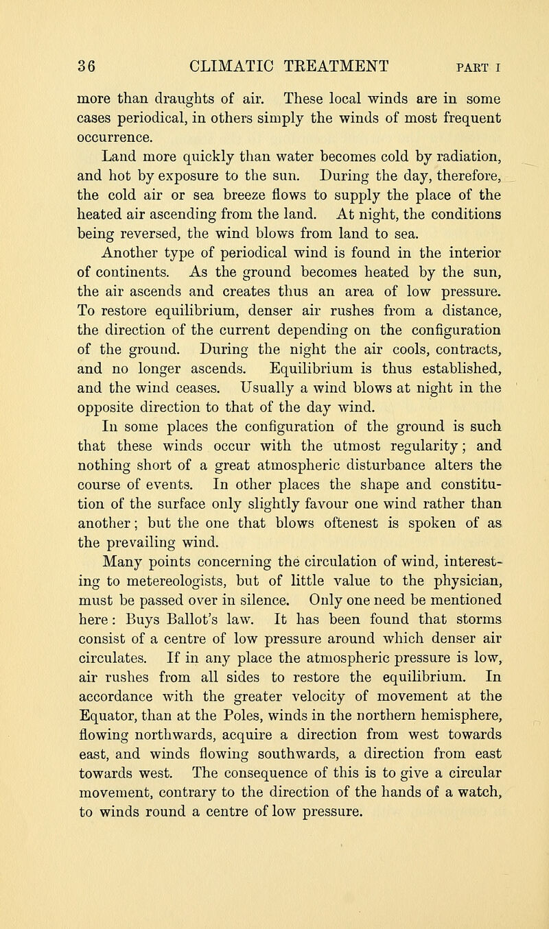 more than draughts of air. These local winds are in some cases periodical, in others simply the winds of most frequent occurrence. Land more quickly than water becomes cold by radiation, and hot by exposure to the sun. During the day, therefore, the cold air or sea breeze flows to supply the place of the heated air ascending from the land. At night, the conditions being reversed, the wind blows from land to sea. Another type of periodical wind is found in the interior of continents. As the ground becomes heated by the sun, the air ascends and creates thus an area of low pressure. To restore equilibrium, denser air rushes from a distance, the direction of the current depending on the configuration of the ground. During the night the air cools, contracts, and no longer ascends. Equilibrium is thus established, and the wind ceases. Usually a wind blows at night in the opposite direction to that of the day wind. In some places the configuration of the ground is such that these winds occur with the utmost regularity; and nothing short of a great atmospheric disturbance alters the course of events. In other places the shape and constitu- tion of the surface only slightly favour one wind rather than another; but the one that blows oftenest is spoken of as the prevailing wind. Many points concerning the circulation of wind, interest- ing to metereologists, but of little value to the physician, must be passed over in silence. Only one need be mentioned here: Buys Ballot's law. It has been found that storms consist of a centre of low pressure around which denser air circulates. If in any place the atmospheric pressure is low, air rushes from all sides to restore the equilibrium. In accordance with the greater velocity of movement at the Equator, than at the Poles, winds in the northern hemisphere, flowing northwards, acquire a direction from west towards east, and winds flowing southwards, a direction from east towards west. The consequence of this is to give a circular movement, contrary to the direction of the hands of a watch, to winds round a centre of low pressure.