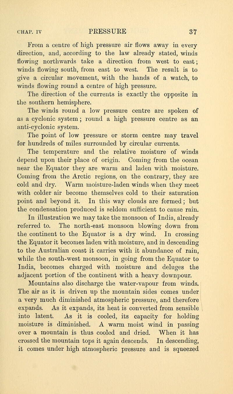 From a centre of high pressure air flows away in every direction, and, according to the law already stated, winds flowing northwards take a direction from west to east; winds flowing south, from east to west. The result is to give a circular movement, with the hands of a watch, to winds flowing round a centre of high pressure. The direction of the currents is exactly the opposite in the southern hemisphere. The winds round a low pressure centre are spoken of as a cyclonic system; round a high pressure centre as an anti-cyclonic system. The point of low pressure or storm centre may travel for hundreds of miles surrounded by circular currents. The temperature and the relative moisture of winds depend upon their place of origin. Coming from the ocean near the Equator they are warm and laden with moisture. Coming from the Arctic regions, on the contrary, they are cold and dry. Warm moisture-laden winds when they meet with colder air become themselves cold to their saturation point and beyond it. In this way clouds are formed; but the condensation produced is seldom sufficient to cause rain. In illustration we may take the monsoon of India, already referred to. The north-east monsoon blowing down from the continent to the Equator is a dry wind. In crossing the Equator it becomes laden with moisture, and in descending to the Australian coast it carries with it abundance of rain, while the south-west monsoon, in going from the Equator to India, becomes charged with moisture and deluges the adjacent portion of the continent with a heavy downpour. Mountains also discharge the water-vapour from winds. The air as it is driven up the mountain sides comes under a very much diminished atmospheric pressure, and therefore expands. As it expands, its heat is converted from sensible into latent. As it is cooled, its capacity for holding moisture is diminished. A warm moist wind in passing over a mountain is thus cooled and dried. When it has crossed the mountain tops it again descends. In descending, it comes under high atmospheric pressure and is squeezed