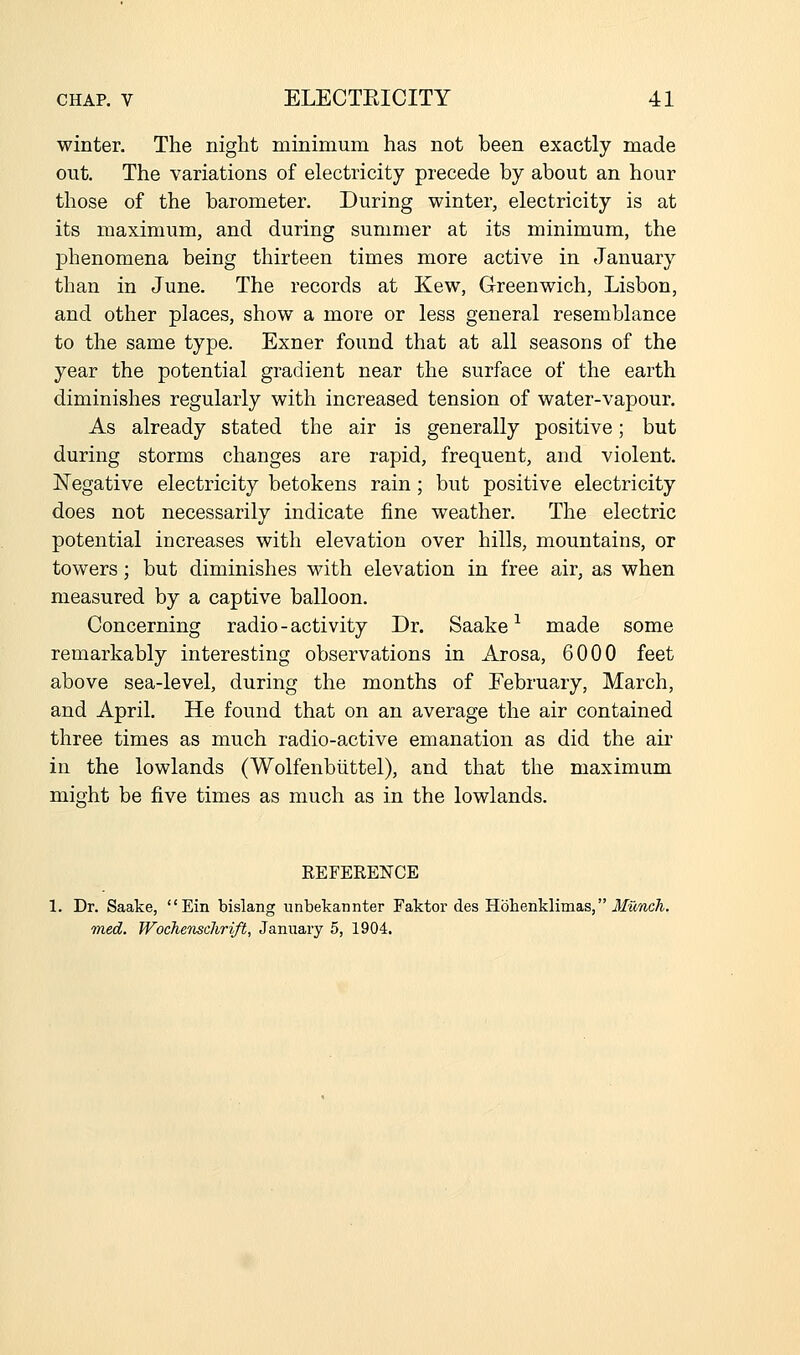 winter. The niglit minimum has not been exactly made out. The variations of electricity precede by about an hour those of the barometer. During winter, electricity is at its maximum, and during summer at its minimum, the phenomena being thirteen times more active in January than in June. The records at Kew, Greenwich, Lisbon, and other places, show a more or less general resemblance to the same type. Exner found that at all seasons of the year the potential gradient near the surface of the earth diminishes regularly with increased tension of water-vapour. As already stated the air is generally positive; but during storms changes are rapid, frequent, and violent. Negative electricity betokens rain; but positive electricity does not necessarily indicate fine weather. The electric potential increases with elevation over hills, mountains, or towers; but diminishes with elevation in free air, as when measured by a captive balloon. Concerning radio-activity Dr. Saake ^ made some remarkably interesting observations in Arosa, 6000 feet above sea-level, during the months of February, March, and April. He found that on an average the air contained three times as much radio-active emanation as did the air in the lowlands (Wolfenbiittel), and that the maximum mio'ht be five times as much as in the lowlands. REFERENCE 1. Dr. Saake, Ein bislang unbekannter Faktoi'des Hohenklimas, J/imc^. med. Wochenschrift, January 5, 1904.