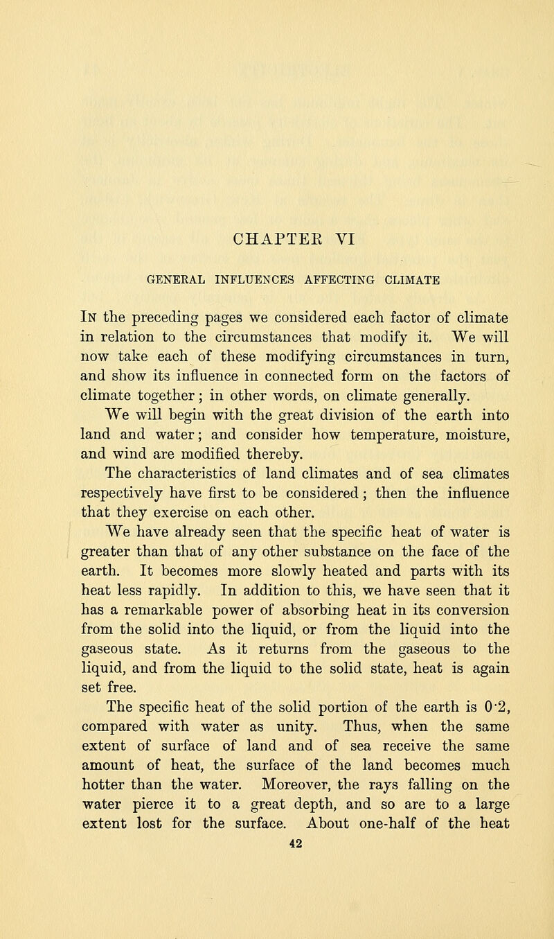 GENEEAL INFLUENCES AFFECTING CLIMATE In the preceding pages we considered each factor of climate in relation to the circumstances that modify it. We will now take each of these modifying circumstances in turn, and show its influence in connected form on the factors of climate together; in other words, on climate generally. We will begin with the great division of the earth into land and water; and consider how temperature, moisture, and wind are modified thereby. The characteristics of land climates and of sea climates respectively have first to be considered; then the influence that they exercise on each other. We have already seen that the specific heat of water is greater than that of any other substance on the face of the earth. It becomes more slowly heated and parts with its heat less rapidly. In addition to this, we have seen that it has a remarkable power of absorbing heat in its conversion from the solid into the liquid, or from the liquid into the gaseous state. As it returns from the gaseous to the liquid, and from the liquid to the solid state, heat is again set free. The specific heat of the solid portion of the earth is 0*2, compared with water as unity. Thus, when the same extent of surface of land and of sea receive the same amount of heat, the surface of the land becomes much hotter than the water. Moreover, the rays falling on the water pierce it to a great depth, and so are to a large extent lost for the surface. About one-half of the heat