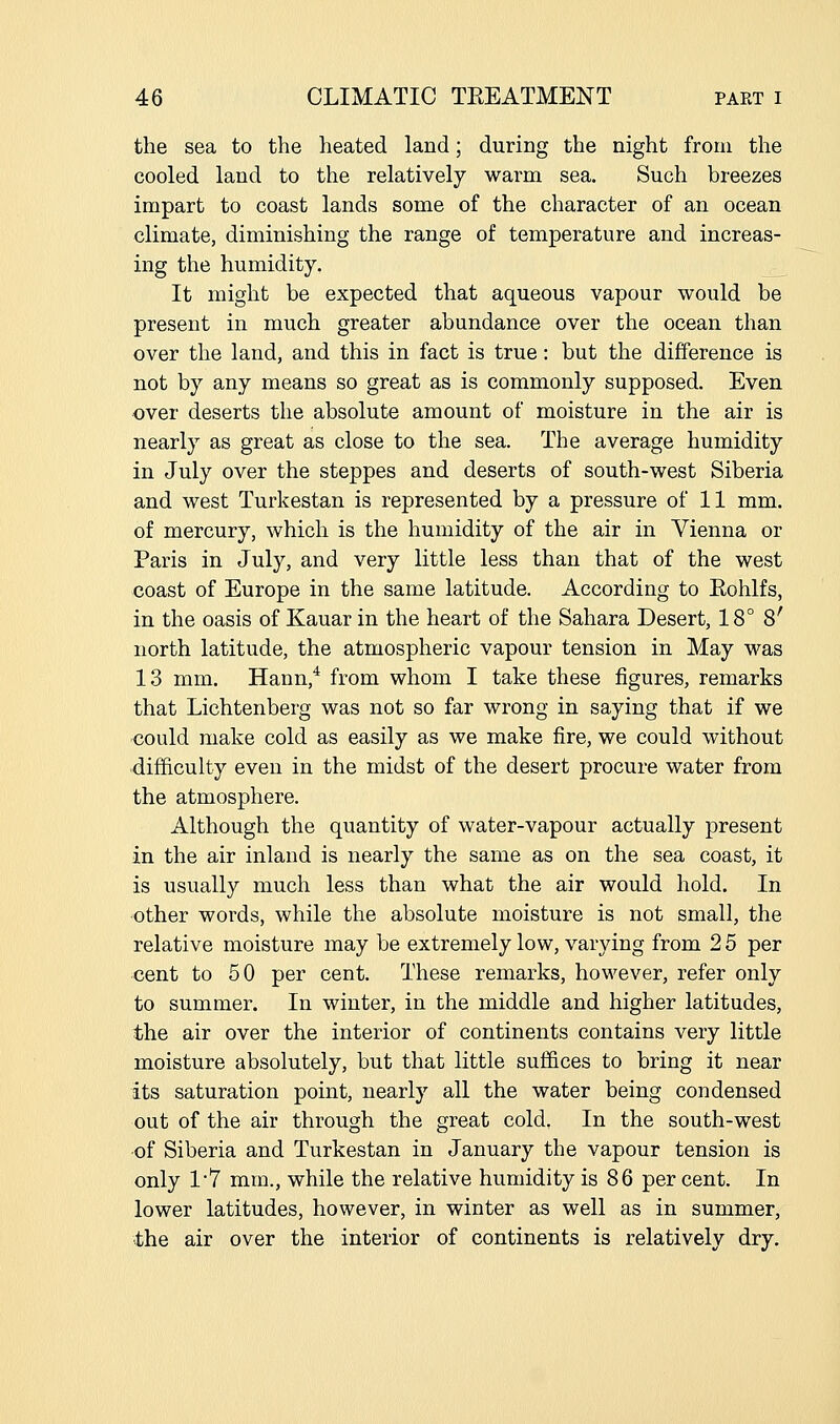 the sea to the heated land; during the night from the cooled land to the relatively warm sea. Such breezes impart to coast lands some of the character of an ocean climate, diminishing the range of temperature and increas- ing the humidity. It might be expected that aqueous vapour would be present in much greater abundance over the ocean than over the land, and this in fact is true: but the difference is not by any means so great as is commonly supposed. Even over deserts the absolute amount of moisture in the air is nearly as great as close to the sea. The average humidity in July over the steppes and deserts of south-west Siberia and west Turkestan is represented by a pressure of 11 mm. of mercury, which is the humidity of the air in Vienna or Paris in July, and very little less than that of the west coast of Europe in the same latitude. According to Eohlfs, in the oasis of Kauar in the heart of the Sahara Desert, 18° 8' north latitude, the atmospheric vapour tension in May was 13 mm. Hann,* from whom I take these figures, remarks that Lichtenberg was not so far wrong in saying that if we could make cold as easily as we make fire, we could without difficulty even in the midst of the desert procure water from the atmosphere. Although the quantity of water-vapour actually present in the air inland is nearly the same as on the sea coast, it is usually much less than what the air would hold. In other words, while the absolute moisture is not small, the relative moisture may be extremely low, varying from 2 5 per cent to 50 per cent. These remarks, however, refer only to summer. In winter, in the middle and higher latitudes, the air over the interior of continents contains very little moisture absolutely, but that little suffices to bring it near its saturation point, nearly all the water being condensed out of the air through the great cold. In the south-west -of Siberia and Turkestan in January the vapour tension is only 1*7 mm., while the relative humidity is 86 per cent. In lower latitudes, however, in winter as well as in summer, the air over the interior of continents is relatively dry.