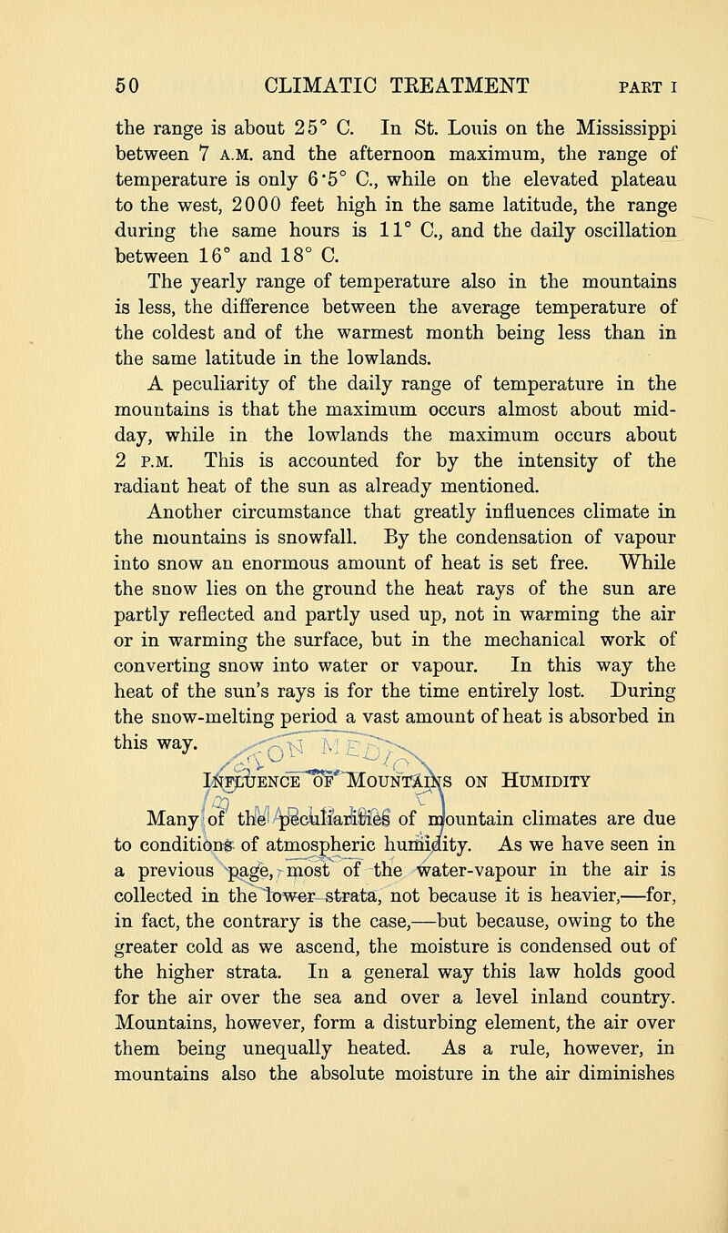 the range is about 25 C. In St. Louis on the Mississippi between 7 a.m. and the afternoon maximum, the range of temperature is only 6'5° C, while on the elevated plateau to the west, 2000 feet high in the same latitude, the range during the same hours is 11° C, and the daily oscillation between 16° and 18° C. The yearly range of temperature also in the mountains is less, the difference between the average temperature of the coldest and of the warmest month being less than in the same latitude in the lowlands. A peculiarity of the daily range of temperature in the mountains is that the maximum occurs almost about mid- day, while in the lowlands the maximum occurs about 2 P.M. This is accounted for by the intensity of the radiant heat of the sun as already mentioned. Another circumstance that greatly influences climate in the mountains is snowfall. By the condensation of vapour into snow an enormous amount of heat is set free. While the snow lies on the ground the heat rays of the sun are partly reflected and partly used up, not in warming the air or in warming the surface, but in the mechanical work of converting snow into water or vapour. In this way the heat of the sun's rays is for the time entirely lost. During the snow-melting period a vast amount of heat is absorbed in this way. :^rpUENCE OF MOUNT^XS ON HUMIDITY , i) - . . . - , . ^1 Many of the^ p^GuIiaiaSi^S of naountain climates are due to conditions of atmospheric huciidity. As we have seen in a previous p^ge, most of the water-vapour in the air is collected in the lower-strata, not because it is heavier,—for, in fact, the contrary is the case,—but because, owing to the greater cold as we ascend, the moisture is condensed out of the higher strata. In a general way this law holds good for the air over the sea and over a level inland country. Mountains, however, form a disturbing element, the air over them being unequally heated. As a rule, however, in mountains also the absolute moisture in the air diminishes