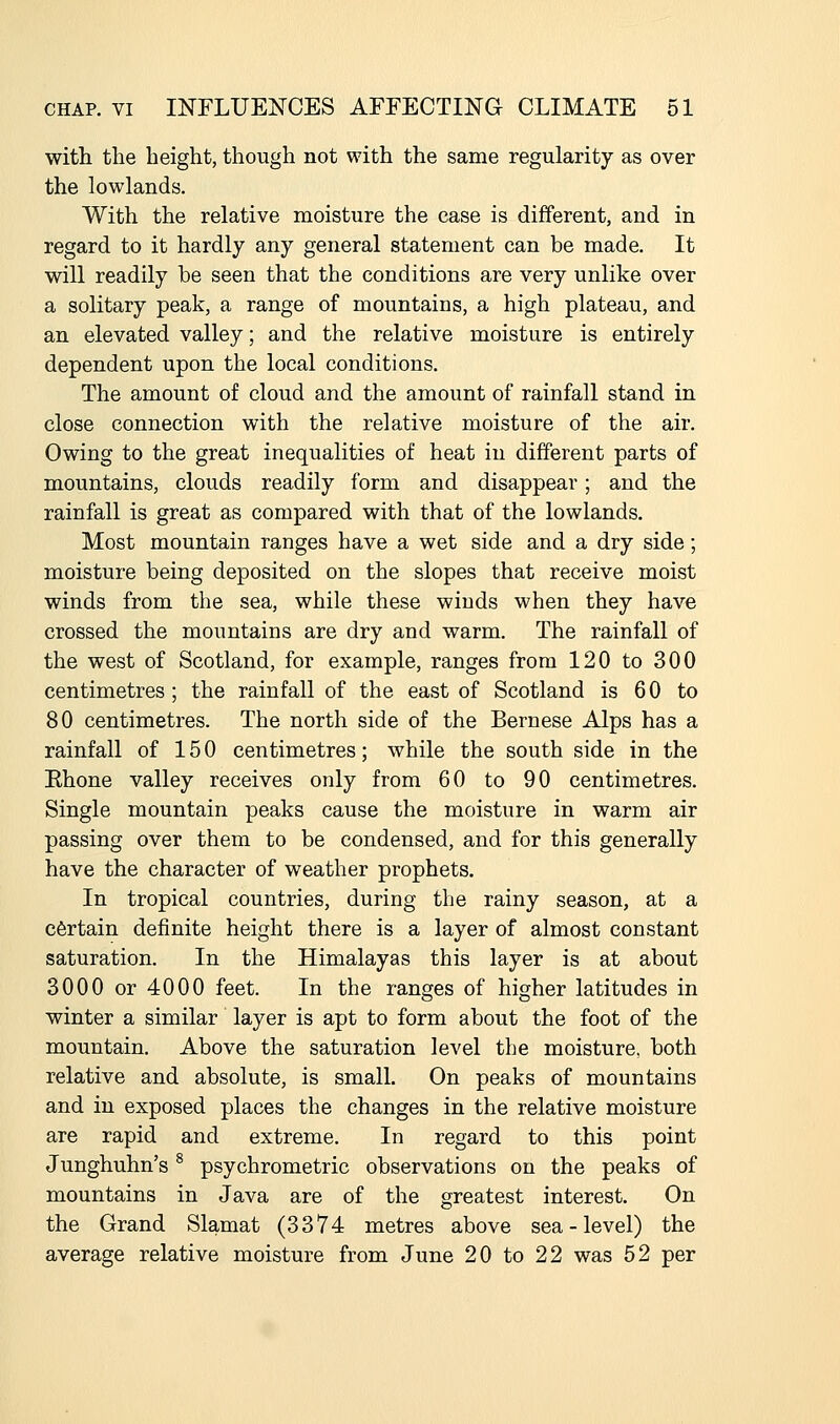 with the height, though not with the same regularity as over the lowlands. With the relative moisture the case is different, and in regard to it hardly any general statement can be made. It will readily be seen that the conditions are very unlike over a solitary peak, a range of mountains, a high plateau, and an elevated valley; and the relative moisture is entirely dependent upon the local conditions. The amount of cloud and the amount of rainfall stand in close connection with the relative moisture of the air. Owing to the great inequalities of heat in different parts of mountains, clouds readily form and disappear; and the rainfall is great as compared with that of the lowlands. Most mountain ranges have a wet side and a dry side; moisture being deposited on the slopes that receive moist winds from the sea, while these winds when they have crossed the mountains are dry and warm. The rainfall of the west of Scotland, for example, ranges from 120 to 300 centimetres; the rainfall of the east of Scotland is 60 to 80 centimetres. The north side of the Bernese Alps has a rainfall of 150 centimetres; while the south side in the Ehone valley receives only from 60 to 90 centimetres. Single mountain peaks cause the moisture in warm air passing over them to be condensed, and for this generally have the character of weather prophets. In tropical countries, during the rainy season, at a certain definite height there is a layer of almost constant saturation. In the Himalayas this layer is at about 3000 or 4000 feet. In the ranges of higher latitudes in winter a similar layer is apt to form about the foot of the mountain. Above the saturation level the moisture, both relative and absolute, is small. On peaks of mountains and in exposed places the changes in the relative moisture are rapid and extreme. In regard to this point Junghuhn's ^ psychrometric observations on the peaks of mountains in Java are of the greatest interest. On the Grand Slamat (3374 metres above sea-level) the average relative moisture from June 20 to 22 was 52 per