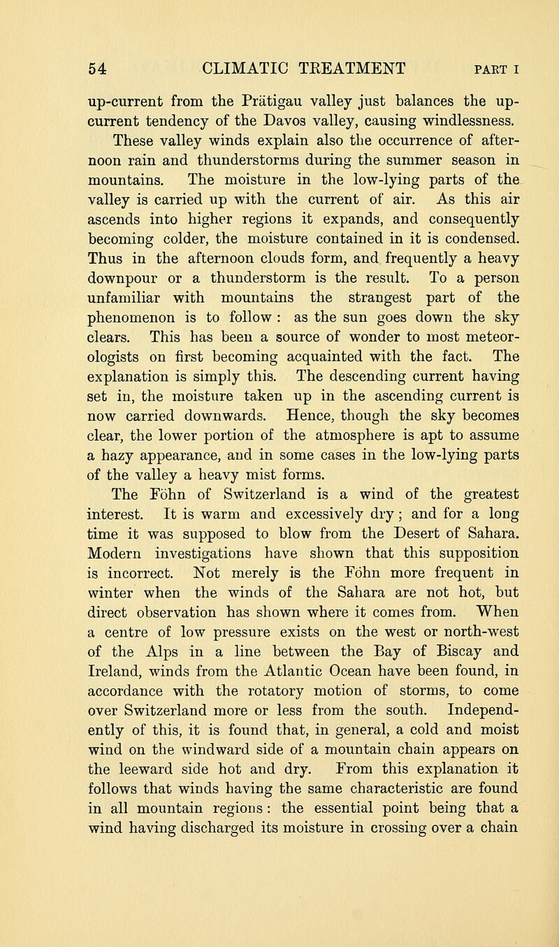 up-current from the Priitigau valley just balances the up- current tendency of the Davos valley, causing windlessness. These valley winds explain also the occurrence of after- noon rain and thunderstorms during the summer season in mountains. The moisture in the low-lying parts of the valley is carried up with the current of air. As this air ascends into higher regions it expands, and consequently becoming colder, the moisture contained in it is condensed. Thus in the afternoon clouds form, and frequently a heavy downpour or a thunderstorm is the result. To a person unfamiliar with mountains the strangest part of the phenomenon is to follow : as the sun goes down the sky clears. This has been a source of wonder to most meteor- ologists on first becoming acquainted with the fact. The explanation is simply this. The descending current having set in, the moisture taken up in the ascending current is now carried downwards. Hence, though the sky becomes clear, the lower portion of the atmosphere is apt to assume a hazy appearance, and in some cases in the low-lying parts of the valley a heavy mist forms. The Fohn of Switzerland is a wind of the greatest interest. It is warm and excessively dry; and for a long time it was supposed to blow from the Desert of Sahara. Modern investigations have shown that this supposition is incorrect. Not merely is the Fohn more frequent in winter when the winds of the Sahara are not hot, but direct observation has shown where it comes from. When a centre of low pressure exists on the west or north-west of the Alps in a line between the Bay of Biscay and Ireland, winds from the Atlantic Ocean have been found, in accordance with the rotatory motion of storms, to come over Switzerland more or less from the south. Independ- ently of this, it is found that, in general, a cold and moist wind on the windward side of a mountain chain appears on the leeward side hot and dry. From this explanation it follows that winds having the same characteristic are found in all mountain regions : the essential point being that a wind having discharged its moisture in crossing over a chain
