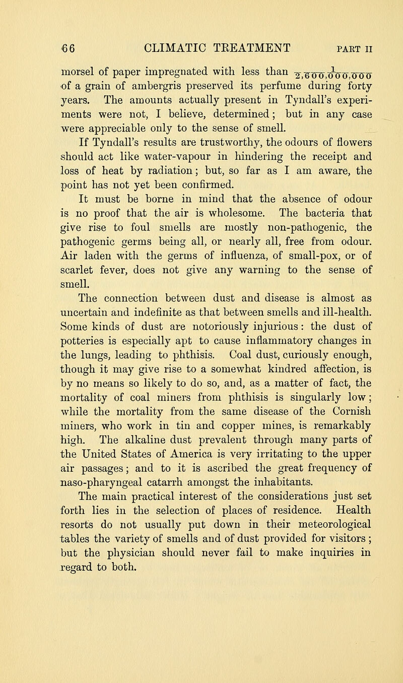 morsel of paper impregnated with less than Y,^iH),^JJ^,JiU^ of a grain of ambergris preserved its perfume during forty years. The amounts actually present in Tyndall's experi- ments were not, I believe, determined; but in any case were appreciable only to the sense of smell. If Tyndall's results are trustworthy, the odours of flowers should act like water-vapour in hindering the receipt and loss of heat by radiation; but, so far as I am aware, the point has not yet been confirmed. It must be borne in mind that the absence of odour is no proof that the air is wholesome. The bacteria that give rise to foul smells are mostly non-pathogenic, the pathogenic germs being all, or nearly all, free from odour. Air laden with the germs of influenza, of small-pox, or of scarlet fever, does not give any warning to the sense of smell. The connection between dust and disease is almost as uncertain and indefinite as that between smells and ill-health. Some kinds of dust are notoriously injurious: the dust of potteries is especially apt to cause inflammatory changes in the lungs, leading to phthisis. Coal dust, curiously enough, though it may give rise to a somewhat kindred affection, is by no means so likely to do so, and, as a matter of fact, the mortality of coal miners from phthisis is singularly low; while the mortality from the same disease of the Cornish miners, who work in tin and copper mines, is remarkably high. The alkaline dust prevalent through many parts of the United States of America is very irritating to the upper air passages; and to it is ascribed the great frequency of naso-pharyngeal catarrh amongst the inhabitants. The main practical interest of the considerations just set forth lies in the selection of places of residence. Health resorts do not usually put down in their meteorological tables the variety of smells and of dust provided for visitors ; but the physician should never fail to make inquiries in i-egard to both.