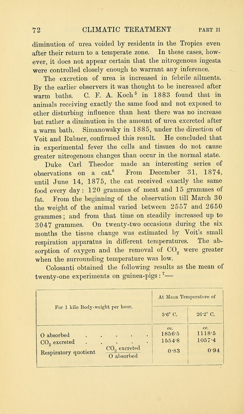 diminution of urea voided by residents in the Tropics even after their return to a temperate zone. In these cases, how- ever, it does not appear certain that the nitrogenous ingesta were controlled closely enough to warrant any inference. The excretion of urea is increased in febrile ailments. By the earlier observers it was thought to be increased after warm baths. C. F. A. Koch^ in 1883 found that in animals receiving exactly the same food and not exposed to other disturbing influence than heat there was no increase but rather a diminution in the amount of urea excreted after a warm bath, Simanowsky in 1885, under the direction of Voit and Eubner, confirmed this result. He concluded that in experimental fever the cells and tissues do not cause greater nitrogenous changes than occur in the normal state. Duke Carl Theodor made an interesting series of observations on a cat.^ From December 31, 1874, until June 14, 1875, the cat received exactly the same food every day: 120 grammes of meat and 15 grammes of fat. From the beginning of the observation till March 30 the weight of the animal varied between 2557 and 2650 grammes; and from that time on steadily increased up to 3047 grammes. On twenty-two occasions during the six months the tissue change was estimated by Voit's small respiration apparatus in different temperatures. The ab- sorption of oxygen and the removal of CO^ were greater when the surrounding temperature was low. Colosanti obtained the following results as the mean of twenty-one experiments on guinea-pigs : '— For 1 kilo Body-weight per hour. 0 absorbed COg excreted Respiratory quotient CO2 excreted 0 absorbed At Mean Temperature of 3-6° C. 0-83 26-2° C. 1856-5 1118-5 1554-8 1057-4 0-94
