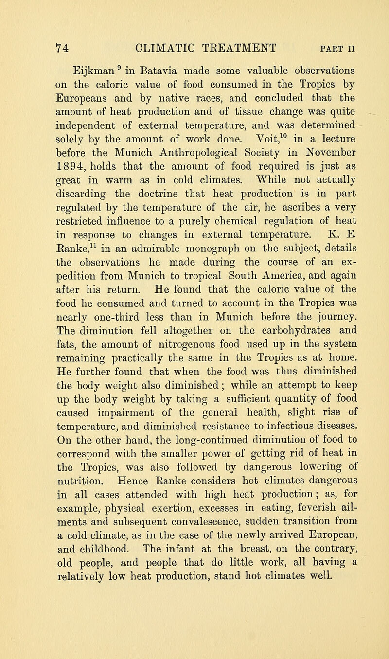 Eijkman ^ in Batavia made some valuable observations on the caloric value of food consumed in the Tropics by Europeans and by native races, and concluded that the amount of heat production and of tissue change was quite independent of external temperature, and was determined solely by the amount of work done. Voit,^° in a lecture before the Munich Anthropological Society in November 1894, holds that the amount of food required is just as great in warm as in cold climates. While not actually discarding the doctrine that heat production is in part regulated by the temperature of the air, he ascribes a very restricted influence to a purely chemical regulation of heat in response to changes in external temperature. K. E. Eanke,^^ in an admirable monograph on the subject, details the observations he made during the course of an ex- pedition from Munich to tropical South America, and again after his return. He found that the caloric value of the food he consumed and turned to account in the Tropics was nearly one-third less than in Munich before the journey. The diminution fell altogether on the carbohydrates and fats, the amount of nitrogenous food used up in the system remaining practically the same in the Tropics as at home. He further found that when the food was thus diminished the body weight also diminished; while an attempt to keep up the body weight by taking a sufficient quantity of food caused impairment of the general health, slight rise of temperature, and diminished resistance to infectious diseases. On the other hand, the long-continued diminution of food to correspond with the smaller power of getting rid of heat in the Tropics, was also followed by dangerous lowering of nutrition. Hence Eanke considers hot climates dangerous in all cases attended with high heat production; as, for example, physical exertion, excesses in eating, feverish ail- ments and subsequent convalescence, sudden transition from a cold climate, as in the case of the newly arrived European, and childhood. The infant at the breast, on the contrary, old people, and people that do little work, all having a relatively low heat production, stand hot climates well.
