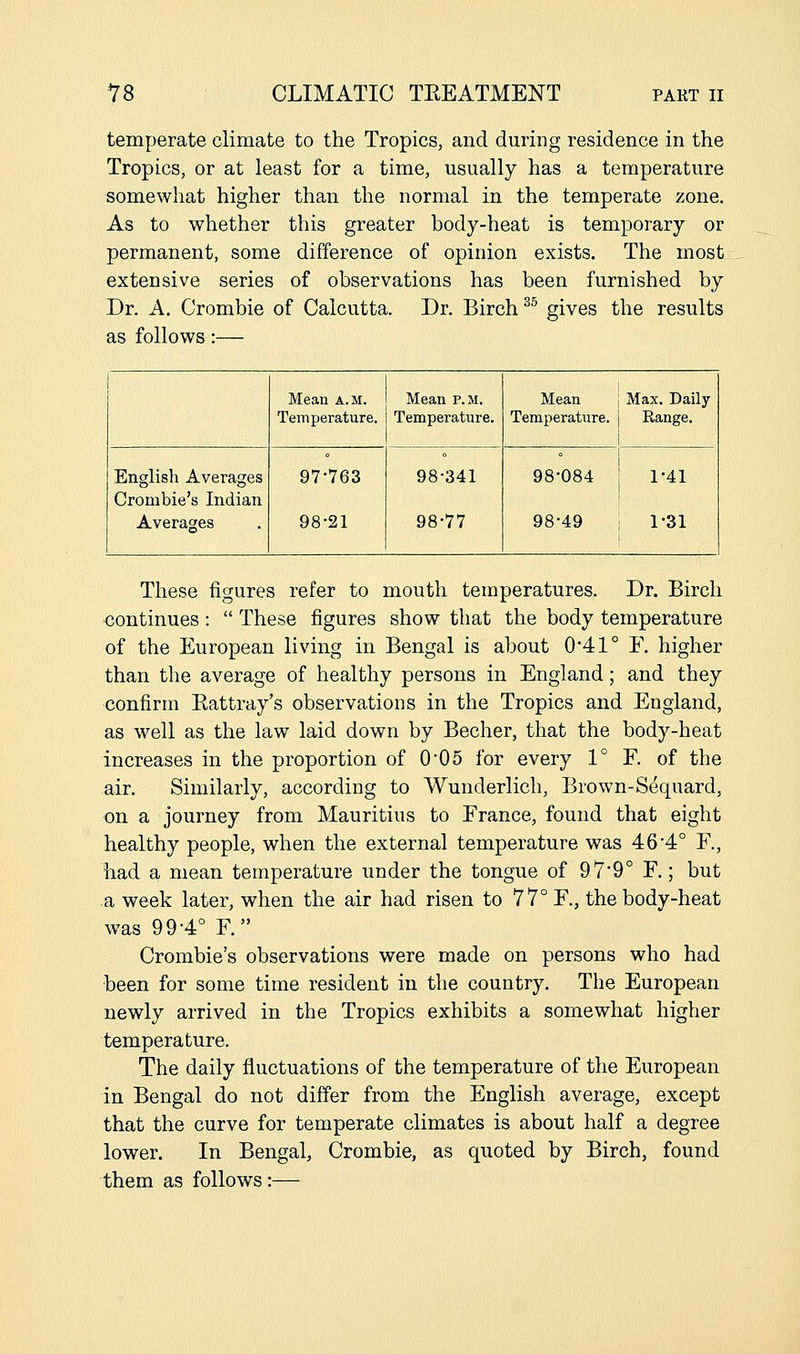 temperate climate to the Tropics, and during residence in the Tropics, or at least for a time, usually has a temperature somewhat higher than the normal in the temperate zone. As to whether this greater body-heat is temporary or permanent, some difference of opinion exists. The most extensive series of observations has been furnished by Dr. A. Crombie of Calcutta. Dr. Birch ^^ gives the results as follows:— Mean a.m. Temperature. Mean p.m. Temperature. Mean 1 Max. Daily Temperature. Range. 1 English Averages Crombie's Indian Averages 97-763 98-21 98-341 98-77 98-084 1-41 98-49 i 1-31 These figures refer to mouth temperatures. Dr. Birch continues :  These figures show that the body temperature of the European living in Bengal is about 0-41° F. higher than the average of healthy persons in England; and they confirm Eattray's observations in the Tropics and England, as well as the law laid down by Becher, that the body-heat increases in the proportion of 0*05 for every V F. of the air. Similarly, according to Wunderlich, Brown-Sdquard, on a journey from Mauritius to France, found that eight healthy people, when the external temperature was 46-4° F., had a mean temperature under the tongue of 97-9° F.; but a week later, when the air had risen to 77° F., the body-heat was 99-4° F. Crombie's observations were made on persons who had been for some time resident in the country. The European newly arrived in the Tropics exhibits a somewhat higher temperature. The daily fluctuations of the temperature of the European in Bengal do not differ from the English average, except that the curve for temperate climates is about half a degree lower. In Bengal, Crombie, as quoted by Birch, found them as follows:—