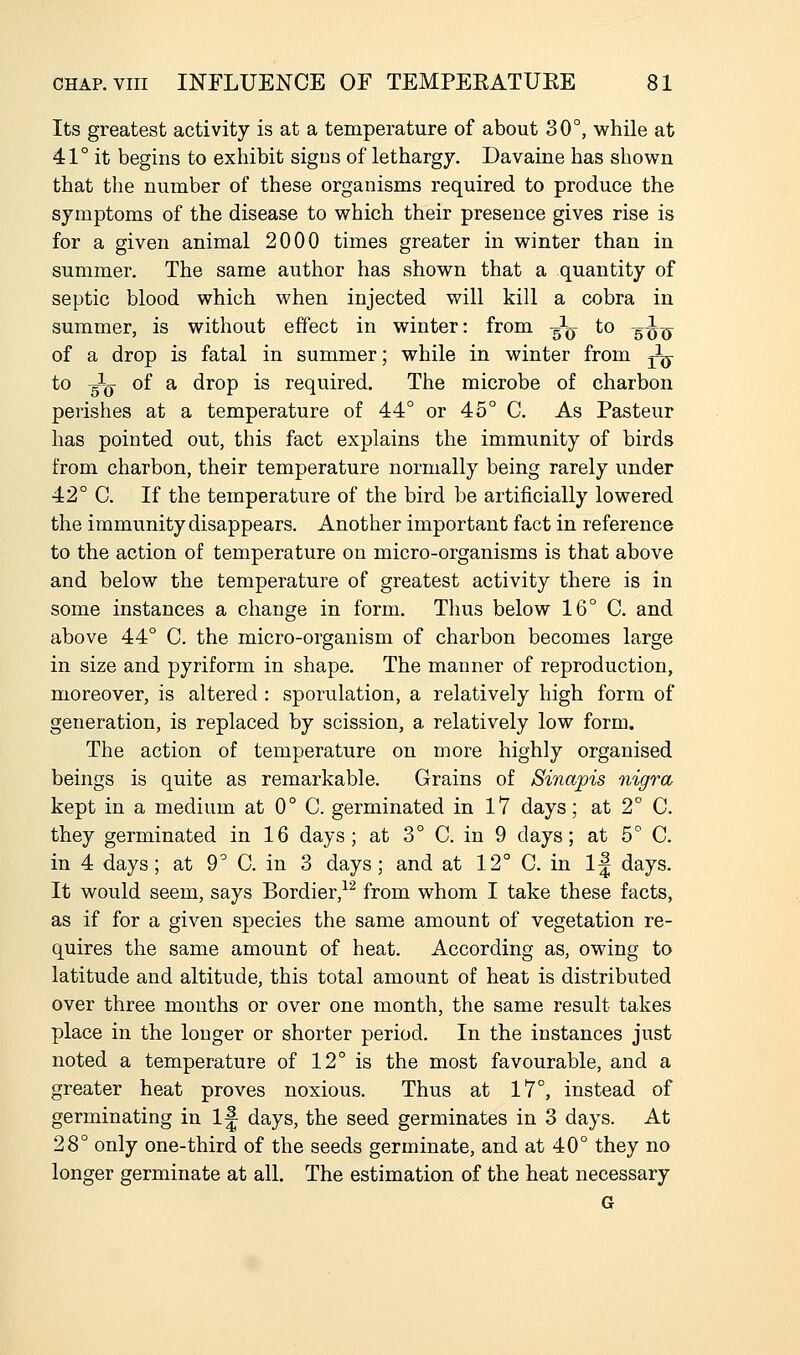 Its greatest activity is at a temperature of about 30°, while at 41° it begins to exhibit sigus of lethargy. Davaine has shown that the number of these organisms required to produce the symptoms of the disease to which their presence gives rise is for a given animal 2000 times greater in winter than in summer. The same author has shown that a quantity of septic blood which when injected will kill a cobra in summer, is without effect in winter: from ^^ to ^^^ of a drop is fatal in summer; while in winter from j^g- to ^ of a drop is required. The microbe of charbon perishes at a temperature of 44° or 45° C. As Pasteur has pointed out, this fact explains the immunity of birds from charbon, their temperature normally being rarely under 42° C. If the temperature of the bird be artificially lowered the immunity disappears. Another important fact in reference to the action of temperature on micro-organisms is that above and below the temperature of greatest activity there is in some instances a change in form. Thus below 16° C. and above 44° C. the micro-organism of charbon becomes large in size and pyriform in shape. The manner of reproduction, moreover, is altered: sporulation, a relatively high form of generation, is replaced by scission, a relatively low form. The action of temperature on more highly organised beings is quite as remarkable. Grains of Sinapis nigra kept in a medium at 0° C. germinated in 17 days; at 2° C. they germinated in 16 days; at 3° C. in 9 days; at 5° C. in 4 days; at 9° C. in 3 days; and at 12° C. in 1^ days. It would seem, says Bordier,^^ from whom I take these facts, as if for a given species the same amount of vegetation re- quires the same amount of heat. According as, owing to latitude and altitude, this total amount of heat is distributed over three months or over one month, the same result takes place in the longer or shorter period. In the instances just noted a temperature of 12° is the most favourable, and a greater heat proves noxious. Thus at 17°, instead of germinating in If days, the seed germinates in 3 days. At 28° only one-third of the seeds germinate, and at 40° they no longer germinate at all. The estimation of the heat necessary G