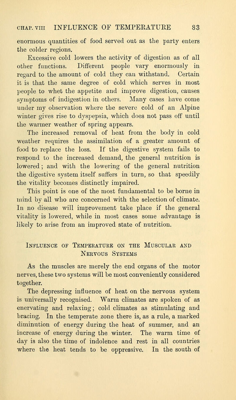 enormous quantities of food served out as the party enters the colder regions. Excessive cold lowers the activity of digestion as of all other functions. Different people vary enormously in regard to the amount of cold they can withstand. Certain it is that the same degree of cold which serves in most people to whet the appetite and improve digestion, causes symptoms of indigestion in others. ]\Iany cases have come under my observation where the severe cold of an Alpine winter gives rise to dyspepsia, which does not pass off until the warmer weather of spring appears. The increased removal of heat from the body in cold weather requires the assimilation of a greater amount of food to replace the loss. If the digestive system fails to respond to the increased demand, the general nutrition is lowered; and with the lowering of the general nutrition the digestive system itself suffers in turn, so that speedily the vitality becomes distinctly impaired. This point is one of the most fundamental to be borne in mind by all who are concerned with the selection of climate. In no disease will improvement take place if the general vitality is lowered, while in most cases some advantage is likely to arise from an improved state of nutrition. Influence of Temperature on the Muscular and Nervous Systems As the muscles are merely the end organs of the motor nerves, these two systems will be most conveniently considered together. The depressing influence of heat on the nervous system is universally recognised. Warm climates are spoken of as enervating and relaxing; cold climates as stimulating and bracing. In the temperate zone there is, as a rule, a marked diminution of energy during the heat of summer, and an increase of energy during the winter. The warm time of day is also the time of indolence and rest in all countries where the heat tends to be oppressive. In the south of