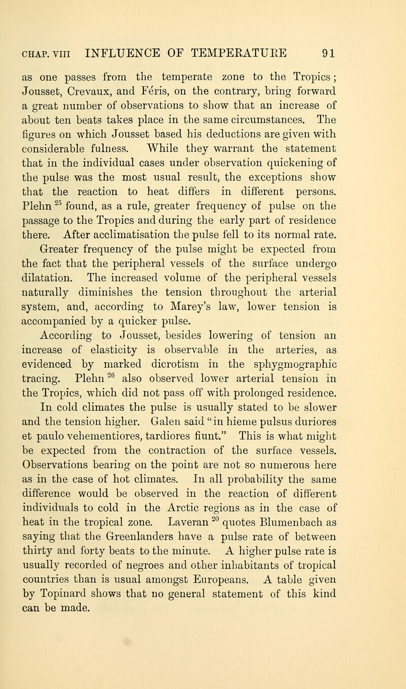 as one passes from the temperate zone to the Tropics; Jousset, Crevaux, and Feris, on the contrary, bring forward a great number of observations to show that an increase of about ten beats takes place in the same circumstances. The figures on which Jousset based his deductions are given with considerable fulness. While they warrant the statement that in the individual cases under observation quickening of the pulse was the most usual result, the exceptions show that the reaction to heat differs in different persons. Plehn ^^ found, as a rule, greater frequency of pulse on the passage to the Tropics and during the early part of residence there. After acclimatisation the pulse fell to its normal rate. Greater frequency of the pulse might be expected from the fact that the peripheral vessels of the surface undergo dilatation. The increased volume of the peripheral vessels naturally diminishes the tension throughout the arterial system, and, according to Marey's law, lower tension is accompanied by a quicker pulse. According to Jousset, besides lowering of tension an increase of elasticity is observable in the arteries, as evidenced by marked dicrotism in the sphygmographic tracing. Plehn ^ also observed lower arterial tension in the Tropics, which did not pass off with prolonged residence. In cold climates the pulse is usually stated to be slower and the tension higher. Galen said in hieme pulsus duriores et paulo vehementiores, tardiores fiunt. This is what might be expected from the contraction of the surface vessels. Observations bearing on the point are not so numerous here as in the case of hot climates. In all probability the same difference would be observed in the reaction of different individuals to cold in the Arctic regions as in the case of heat in the tropical zone. Laveran ^° quotes Blumenbach as saying that the Greenlanders have a pulse rate of between thirty and forty beats to the minute. A higher pulse rate is usually recorded of negroes and other inhabitants of tropical countries than is usual amongst Europeans. A table given by Topinard shows that no general statement of this kind can be made.