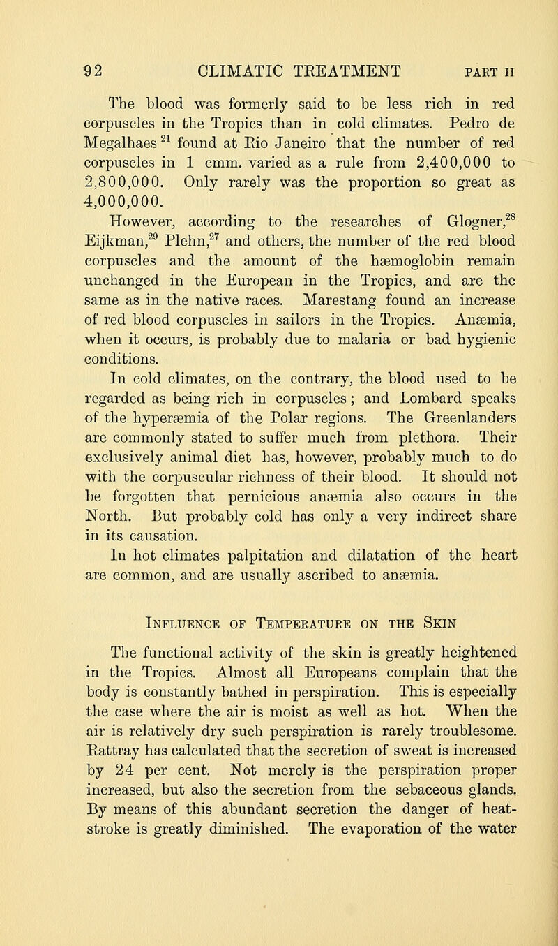 The blood was formerly said to be less rich in red corpuscles in the Tropics than in cold climates. Pedro de Megalhaes ^ found at Eio Janeiro that the number of red corpuscles in 1 cmm. varied as a rule from 2,400,000 to 2,800,000. Only rarely was the proportion so great as 4,000,000. However, according to the researches of Glogner,^^ Eijkman,^^ Plehn,^'' and others, the number of the red blood corpuscles and the amount of the haemoglobin remain unchanged in the European in the Tropics, and are the same as in the native races. Marestang found an increase of red blood corpuscles in sailors in the Tropics. Ansemia, when it occurs, is probably due to malaria or bad hygienic conditions. In cold climates, on the contrary, the blood used to be regarded as being rich in corpuscles; and Lombard speaks of the hyperaemia of the Polar regions. The Greenlanders are commonly stated to suffer much from plethora. Their exclusively animal diet has, however, probably much to do with the corpuscular richness of their blood. It should not be forgotten that pernicious anasmia also occurs in the North. But probably cold has only a very indirect share in its causation. In hot climates palpitation and dilatation of the heart are common, and are usually ascribed to ansemia. Influence of Tempeeatuee on the Skin The functional activity of the skin is greatly heightened in the Tropics. Almost all Europeans complain that the body is constantly bathed in perspiration. This is especially the case where the air is moist as well as hot. When the air is relatively dry such perspiration is rarely troublesome. Eattray has calculated that the secretion of sweat is increased by 24 per cent. Not merely is the perspiration proper increased, but also the secretion from the sebaceous glands. By means of this abundant secretion the danger of heat- stroke is greatly diminished. The evaporation of the water