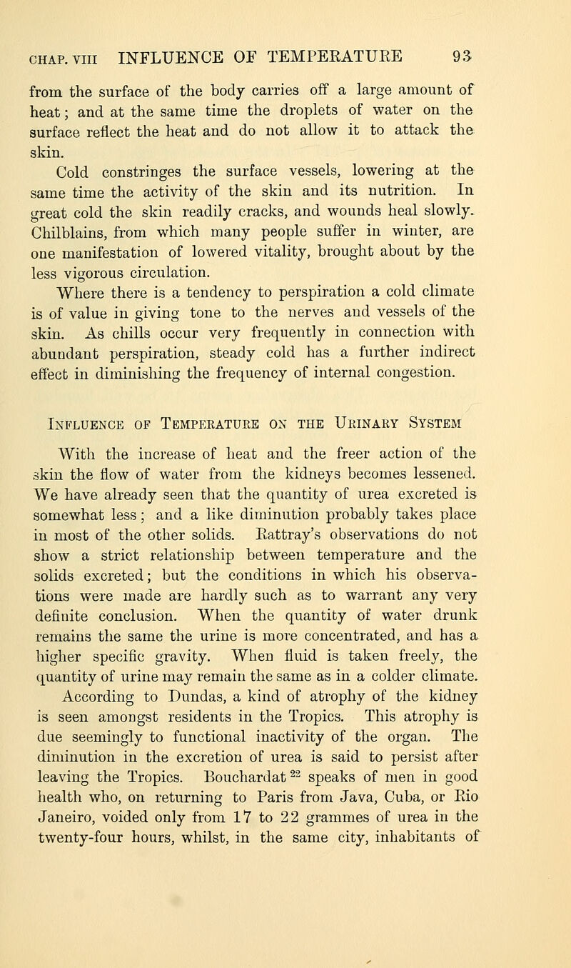 from the surface of the body carries off a large amount of heat; and at the same time the droplets of water on the surface reflect the heat and do not allow it to attack the skin. Cold constringes the surface vessels, lowering at the same time the activity of the skin and its nutrition. In great cold the skin readily cracks, and wounds heal slowly. Chilblains, from which many people suffer in winter, are one manifestation of lowered vitality, brought about by the less vigorous circulation. Where there is a tendency to perspiration a cold climate is of value in giving tone to the nerves and vessels of the skin. As chills occur very frequently in connection with abundant perspiration, steady cold has a further indirect effect in diminishing the frequency of internal congestion. Influence of Tempekature on the Upjnary System With the increase of heat and the freer action of the skin the flow of water from the kidneys becomes lessened. We have already seen that the quantity of urea excreted is somewhat less; and a like diminution probably takes place in most of the other solids. Eattray's observations do not show a strict relationship between temperature and the solids excreted; but the conditions in which his observa- tions were made are hardly such as to warrant any very definite conclusion. When the quantity of water drunk remains the same the urine is more concentrated, and has a higher specific gravity. When fluid is taken freely, the quantity of urine may remain the same as in a colder climate. According to Dundas, a kind of atrophy of the kidney is seen amongst residents in the Tropics. This atrophy is due seemingly to functional inactivity of the organ. The diminution in the excretion of urea is said to persist after leaving the Tropics. Bouchardat ^^ speaks of men in good health who, on returning to Paris from Java, Cuba, or Eio Janeiro, voided only from 17 to 22 grammes of urea in the twenty-four hours, whilst, in the same city, inhabitants of