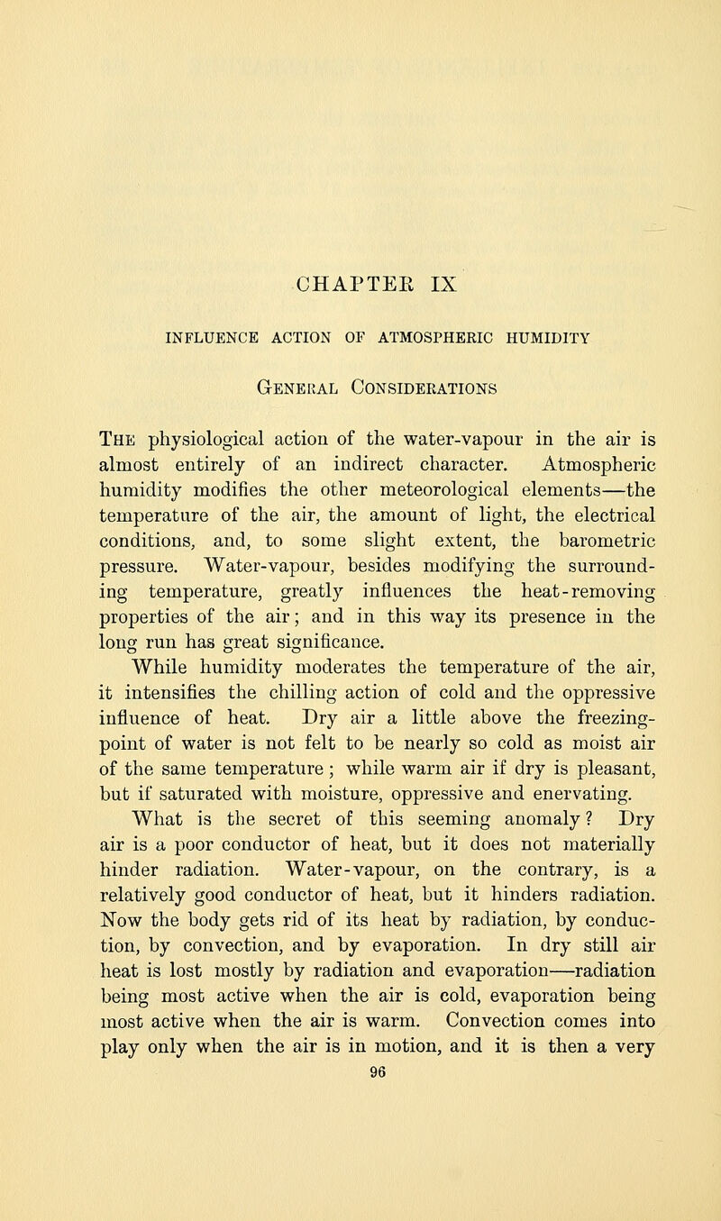 CHAP TEE IX influence action of atmospheeic humidity General Consideeations The physiological action of the water-vapour in the air is almost entirely of an indirect character. Atmospheric humidity modifies the other meteorological elements—the temperature of the air, the amount of light, the electrical conditions, and, to some slight extent, the barometric pressure. Water-vapour, besides modifying the surround- ing temperature, greatly influences the heat-removing properties of the air; and in this way its presence in the long run has great significance. While humidity moderates the temperature of the air, it intensifies the chilling action of cold and the oppressive influence of heat. Dry air a little above the freezing- point of water is not felt to be nearly so cold as moist air of the same temperature; while warm air if dry is pleasant, but if saturated with moisture, oppressive and enervating. What is the secret of this seeming anomaly ? Dry air is a poor conductor of heat, but it does not materially hinder radiation. Water-vapour, on the contrary, is a relatively good conductor of heat, but it hinders radiation. Now the body gets rid of its heat by radiation, by conduc- tion, by convection, and by evaporation. In dry still air heat is lost mostly by radiation and evaporation—radiation being most active when the air is cold, evaporation being most active when the air is warm. Convection comes into play only when the air is in motion, and it is then a very