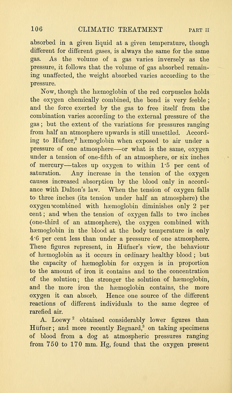 absorbed in a given liquid at a given temperature, though different for different gases, is always the same for the same gas. As the volume of a gas varies inversely as the pressure, it follows that the volume of gas absorbed remain- ing unaffected, the weight absorbed varies according to the pressure. Now, though the haemoglobin of the red corpuscles holds the oxygen chemically combined, the bond is very feeble ; and the force exerted by the gas to free itself from the combination varies according to the external pressure of the gas; but the extent of the variations for pressures ranging from half an atmosphere upwards is still unsettled. Accord- ing to Hlifner,^ haemoglobin when exposed to air under a pressure of one atmosphere—or what is the same, oxygen under a tension of one-fifth of an atmosphere, or six inches of mercury—takes up oxygen to within 15 per cent of saturation. Any increase in the tension of the oxygen causes increased absorption by the blood only in accord- ance with Dalton's law. When the tension of oxygen falls to three inches (its tension under half an atmosphere) the oxygen combined with haemoglobin diminishes only 2 per cent; and when the tension of oxygen falls to two inches (one-third of an atmosphere), the oxygen combined with haemoglobin in the blood at the body temperature is only 46 per cent less than under a pressure of one atmosphere. These figures represent, in Hiifner's view, the behaviour of haemoglobin as it occurs in ordinary healthy blood ; but the capacity of haemoglobin for oxygen is in proportion to the amount of iron it contains and to the concentration of the solution; the stronger the solution of haemoglobin, and the more iron the haemoglobin contains, the more oxygen it can absorb. Hence one source of the different reactions of different individuals to the same degree of rarefied air. A. Loewy^ obtained considerably lower figures than Hiifner; and more recently Eegnard,^ on taking specimens of blood from a dog at atmospheric pressures ranging from 750 to 170 mm. Hg, found that the oxygen present