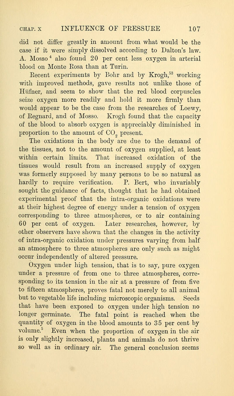 did not differ greatly in amount from what would be the case if it were simply dissolved according to Dalton's law. A. Mosso * also found 2 0 per cent less oxygen in arterial blood on Monte Eosa than at Turin. Eecent experiments by Bohr and by Krogh/^ working with improved methods, gave results not unlike those of Hlifner, and seem to show that the red blood corpuscles seize oxygen more readily and hold it more firmly than would appear to be the case from the researches of Loewy, of Eegnard, and of Mosso. Krogh found that the capacity of the blood to absorb oxygen is appreciably diminished in proportion to the amount of CO^ present. The oxidations in the body are due to the demand of the tissues, not to the amount of oxygen supplied, at least within certain limits. That increased oxidation of the tissues would result from an increased supply of oxygen was formerly supposed by many persons to be so natural as hardly to require verification. P. Bert, who invariably sought the guidance of facts, thought that he had obtained experimental proof that the intra-organic oxidations were at their highest degree of energy under a tension of oxygen corresponding to three atmospheres, or to air containing 60 per cent of oxygen. Later researches, however, by other observers have shown that the changes in the activity of intra-organic oxidation under pressures varying from half an atmosphere to three atmospheres are only such as might occur independently of altered pressure. Oxygen under high tension, that is to say, pure oxygen under a pressure of from one to three atmospheres, corre- sponding to its tension in the air at a pressure of from five to fifteen atmospheres, proves fatal not merely to all animal but to vegetable life including microscopic organisms. Seeds that have been exposed to oxygen under high tension no longer germinate. The fatal point is reached when the quantity of oxygen in the blood amounts to 35 per cent by volume.'^ Even when the proportion of oxygen in the air is only slightly increased, plants and animals do not thrive so well as in ordinary air. The general conclusion seems