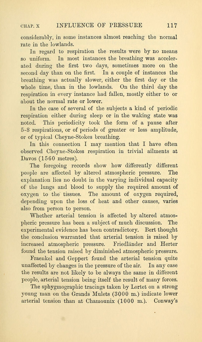 considerably, in some instances almost reaching the normal rate in the lowlands. In regard to respiration the results were by no means so uniform. In most instances the breathing was acceler- ated during the first two days, sometimes more on the second day than on the first. In a couple of instances the breathing was actually slower, either the first day or the whole time, than in the lowlands. On the third day the respiration in every instance had fallen, mostly either to or about the normal rate or lower. In the case of several of the subjects a kind of periodic respiration either during sleep or in the waking state was noted. This periodicity took the form of a pause after 5-8 respirations, or of periods of greater or less amplitude, or of typical Cheyne-Stokes breathing. In this connection I may mention that I have often observed Cheyne-Stokes respiration in trivial ailments at Davos (1560 metres). The foregoing records show how differently different people are affected by altered atmospheric pressure. The explanation lies no doubt in the varying individual capacity of the lungs and blood to supply the required amount of oxygen to the tissues. The amount of oxygen required, depending upon the loss of heat and other causes, varies also from person to person. Whether arterial tension is affected by altered atmos- pheric pressure has been a subject of much discussion. The experimental evidence has been contradictory. Bert thought the conclusion warranted that arterial tension is raised by increased atmospheric pressure. Friedlander and Herter found the tension raised by diminished atmospheric pressure. Fraenkel and Geppert found the arterial tension quite unaffected by changes in the pressure of the air. In any case the results are not likely to be always the same in different people, arterial tension being itself the result of many forces. The sphygmographic tracings taken by Lortet on a strong young man on the Grands Mulcts (3000 m.) indicate lower arterial tension than at Chamounix (1000 m.). Conway's