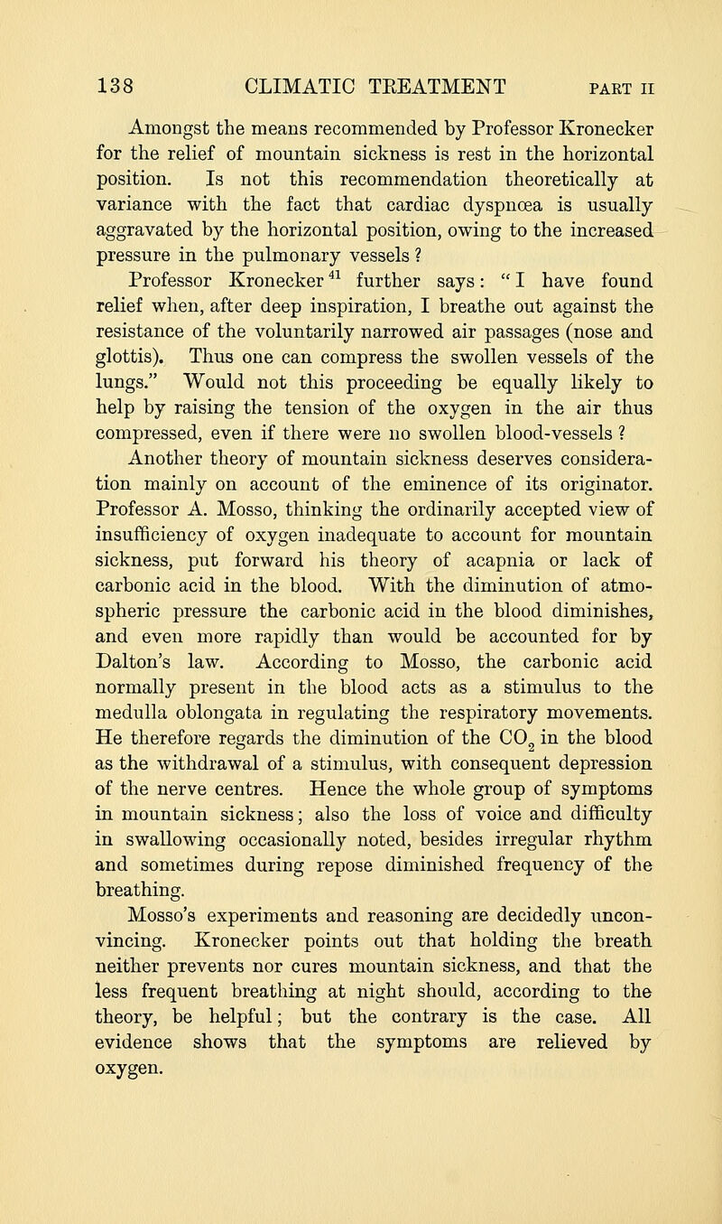Amongst the means recommended by Professor Kronecker for the relief of mountain sickness is rest in the horizontal position. Is not this recommendation theoretically at variance with the fact that cardiac dyspnoea is usually aggravated by the horizontal position, owing to the increased pressure in the pulmonary vessels ? Professor Kronecker ^^ further says:  I have found relief when, after deep inspiration, I breathe out against the resistance of the voluntarily narrowed air passages (nose and glottis). Thus one can compress the swollen vessels of the lungs. Would not this proceeding be equally likely to help by raising the tension of the oxygen in the air thus compressed, even if there were no swollen blood-vessels ? Another theory of mountain sickness deserves considera- tion mainly on account of the eminence of its originator. Professor A. Mosso, thinking the ordinarily accepted view of insufficiency of oxygen inadequate to account for mountain sickness, put forward his theory of acapnia or lack of carbonic acid in the blood. With the diminution of atmo- spheric pressure the carbonic acid in the blood diminishes, and even more rapidly than would be accounted for by Dalton's law. According to Mosso, the carbonic acid normally present in the blood acts as a stimulus to the medulla oblongata in regulating the respiratory movements. He therefore regards the diminution of the CO^ in the blood as the withdrawal of a stimulus, with consequent depression of the nerve centres. Hence the whole group of symptoms in mountain sickness; also the loss of voice and difficulty in swallowing occasionally noted, besides irregular rhythm and sometimes during repose diminished frequency of the breathing. Mosso's experiments and reasoning are decidedly uncon- vincing. Kronecker points out that holding the breath neither prevents nor cures mountain sickness, and that the less frequent breathing at night should, according to the theory, be helpful; but the contrary is the case. All evidence shows that the symptoms are relieved by oxygen.