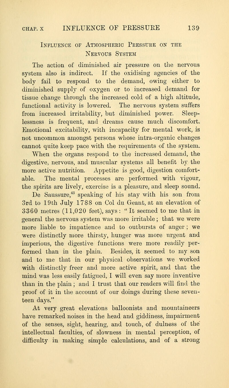 Influence of Atmospheeic Peessuke on the Neevous System The action of diminished air pressure on the nervous system also is indirect. If the oxidising agencies of the body fail to respond to the demand, owing either to diminished supply of oxygen or to increased demand for tissue change through the increased cold of a high altitude, functional activity is lowered. The nervous system suffers from increased irritability, but diminished power. Sleep- lessness is frequent, and dreams cause much discomfort. Emotional excitability, wdth incapacity for mental work, is not uncommon amongst persons whose intra-organic changes cannot quite keep pace with the requirements of the system. When the organs respond to the increased demand, the digestive, nervous, and muscular systems all benefit by the more active nutrition. Appetite is good, digestion comfort- able. The mental processes are performed with vigour,, the spirits are lively, exercise is a pleasure, and sleep sound. De Saussure,^^ speaking of his stay with his son from 3rd to 19th July 1788 on Col du G-eant, at an elevation of 3360 metres (11,020 feet), says :  It seemed to me that in general the nervous system was more irritable; that we were more liable to impatience and to outbursts of anger ; we were distinctly more thirsty, hunger was more urgent and imperious, the digestive functions were more readily per- formed than in the plain. Besides, it seemed to my son and to me that in our physical observations we worked with distinctly freer and more active spirit, and that the mind was less easily fatigued, I will even say more inventive than in the plain; and I trust that our readers will find the proof of it in the account of our doings during these seven- teen days. At very great elevations balloonists and mountaineers have remarked noises in the head and giddiness, impairment of the senses, sight, hearing, and touch, of dulness of the intellectual faculties, of slowness in mental perception, of difficulty in making simple calculations, and of a strong