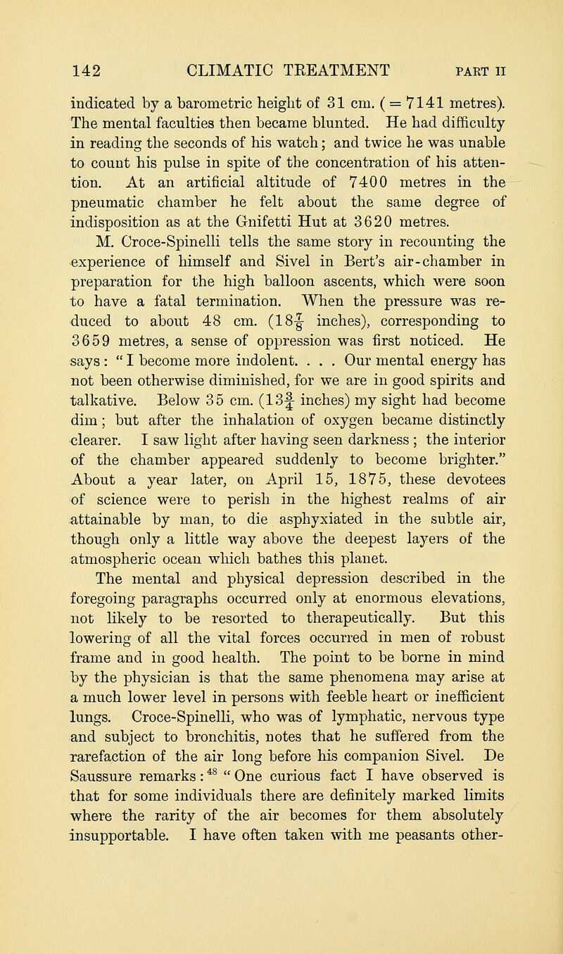 indicated by a barometric height of 31 cm. ( = 7141 metres). The mental faculties then became blunted. He had difficulty in reading the seconds of his watch; and twice he was unable to count his pulse in spite of the concentration of his atten- tion. At an artificial altitude of 7400 metres in the pneumatic chamber he felt about the same degree of indisposition as at the Glnifetti Hut at 3620 metres. M. Croce-Spinelli tells the same story in recounting the experience of himself and Sivel in Bert's air-chamber in preparation for the high balloon ascents, which were soon to have a fatal termination. When the pressure was re- duced to about 48 cm. (18|- inches), corresponding to 3659 metres, a sense of oppression was first noticed. He says :  I become more indolent. . . . Our mental energy has not been otherwise diminished, for we are in good spirits and talkative. Below 35 cm. (13|- inches) my sight had become dim; but after the inhalation of oxygen became distinctly clearer. I saw light after having seen darkness ; the interior of the chamber appeared suddenly to become brighter. About a year later, on April 15, 1875, these devotees of science were to perish in the highest realms of air attainable by man, to die asphyxiated in the subtle air, though only a little way above the deepest layers of the atmospheric ocean which bathes this planet. The mental and physical depression described in the foregoing paragraphs occurred only at enormous elevations, not likely to be resorted to therapeutically. But this lowering of all the vital forces occurred in men of robust frame and in good health. The point to be borne in mind by the physician is that the same phenomena may arise at a much lower level in persons with feeble heart or inefficient lungs. Croce-Spinelli, who was of lymphatic, nervous type and subject to bronchitis, notes that he suffered from the rarefaction of the air long before his companion Sivel. De Saussure remarks: *^  One curious fact I have observed is that for some individuals there are definitely marked limits where the rarity of the air becomes for them absolutely insupportable. I have often taken with me peasants other-