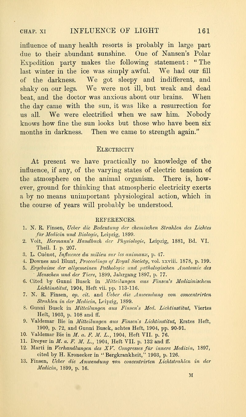 influence of many health resorts is probably in large part due to their abundant sunshine. One of Nansen's Polar Expedition party makes the following statement:  The last winter in the ice was simply awful. We had our fill of the darkness. We got sleepy and indifferent, and shaky on our legs. We were not ill, but weak and dead beat, and the doctor was anxious about our brains. When the day came with the sun, it was like a resurrection for us all. We were electrified when we saw him. Nobody knows how fine the sun looks but those who have been six months in darkness. Then we came to strength again. Electricity At present we have practically no knowledge of the influence, if any, of the varying states of electric tension of the atmosphere on the animal organism. There is, how- ever, ground for thinking that atmospheric electricity exerts a by no means unimportant physiological action, which in the course of years will probably be understood. REFERENCES. 1. iST. R. Finsen, Ueher die Bedeutung der chemischen StrahUn des Lichtes fur Medicin %(,vd Biologie, Leipzig, 1899. 2. Voit, Herinann's Hmulbuch der Fhysiologie, Leipzig, 1881, Bd. VI. Theil. I. p. 207. 3. L. Cuenot, Influence du milieu sur les aniinaux, p. 47. 4. Downes and Blunt, Proceedings of Royal Society, vol. xxviii. 1878, p. 199. 5. Ergebnisse der allgemeinen Pathologic und pathologischen Anatomic des ' Menschen und der Tiere, 1899, Jahrgang 1897, p. 77. 6. Cited by Gunni Busck in Mitteilungen atts Finsen^s Medizinisclicm Lichtinstitut, 1904, Heft vii. pp. 113-116. 7. N. R. Finsen, op. cit. and Ueber die Anwendung von concentrirten Strahlen in der Mcdicin, Leipzig, 1899. 8. Gunni Busck in Mitteilicngen aus Finsen's Med. Lichtinstitut, Viertes Heft, 1903, p. 108 and ff. 9. Valdemar Bie in Mitteilungen aus Finsen s Lichtinstitut, Erstes Heft, 1900, p. 72, and Gunni Busck, achtes Heft, 1904, pp. 90-91. 10. Valdemar Bie in M. a. F. M. L., 1904, Heft VII. p. 76. 11. Dreyer in M. a. F. M. L., 1904, Heft VII. p. 132 and ff. 12. Marti in Verhandlungen des XV. Congresses fur innere Medizin, 1897, cited by H. Kronecker in Bergkrankheit, 1903, p. 126. 13. Finsen, Ueber die Anwendung von concentrirten Lichtstrahlen in der Medicin, 1899, p. 16. M