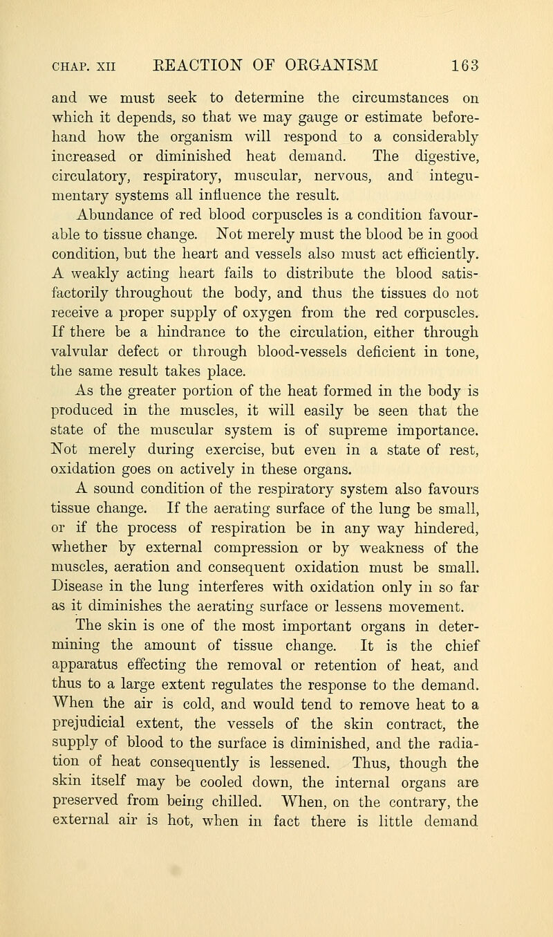 and we must seek to determine the circumstances on which it depends, so that we may gauge or estimate before- hand how the organism will respond to a considerably increased or diminished heat demand. The digestive, circulatory, respiratory, muscular, nervous, and integu- mentary systems all influence the result. Abundance of red blood corpuscles is a condition favour- able to tissue change. ISTot merely must the blood be in good condition, but the heart and vessels also must act efficiently. A weakly acting heart fails to distribute the blood satis- factorily throughout the body, and thus the tissues do not receive a proper supply of oxygen from the red corpuscles. If there be a hindrance to the circulation, either through valvular defect or through blood-vessels deficient in tone, the same result takes place. As the greater portion of the heat formed in the body is produced in the muscles, it will easily be seen that the state of the muscular system is of supreme importance. N'ot merely during exercise, but even in a state of rest, oxidation goes on actively in these organs. A sound condition of the respiratory system also favours tissue change. If the aerating surface of the lung be small, or if the process of respiration be in any way hindered, whether by external compression or by weakness of the muscles, aeration and consequent oxidation must be small. Disease in the lung interferes with oxidation only in so far as it diminishes the aerating surface or lessens movement. The skin is one of the most important organs in deter- mining the amount of tissue change. It is the chief apparatus effecting the removal or retention of heat, and thus to a large extent regulates the response to the demand. When the air is cold, and would tend to remove heat to a prejudicial extent, the vessels of the skin contract, the supply of blood to the surface is diminished, and the radia- tion of heat consequently is lessened. Thus, though the skin itself may be cooled down, the internal organs are preserved from being chilled. Wlien, on the contrary, the external air is hot, when in fact there is little demand