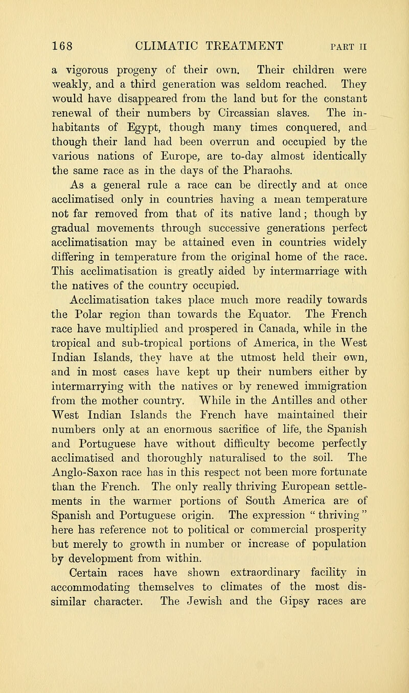 a vigorous progeny of their own. Their children were weakly, and a third generation was seldom reached. They would have disappeared from the land but for the constant renewal of their numbers by Circassian slaves. The in- habitants of Egypt, though many times conquered, and though their land had been overrun and occupied by the various nations of Europe, are to-day almost identically the same race as in the days of the Pharaohs. As a general rule a race can be directly and at once acclimatised only in countries having a mean temperature not far removed from that of its native land; though by gradual movements through successive generations perfect acclimatisation may be attained even in countries widely differing in temperature from the original home of the race. This acclimatisation is greatly aided by intermarriage with the natives of the country occupied. Acclimatisation takes place much more readily towards the Polar region than towards the Equator. The French race have multiplied and prospered in Canada, while in the tropical and sub-tropical portions of America, in the West Indian Islands, they have at the utmost held their own, and in most cases have kept up their numbers either by intermarrying with the natives or by renewed immigration from the mother country. While in the Antilles and other West Indian Islands the French have maintained their numbers only at an enormous sacrifice of life, the Spanish and Portuguese have without dijSiculty become perfectly acclimatised and thoroughly naturalised to the soil. The Anglo-Saxon race has in this respect not been more fortunate than the French. The only really thriving European settle- ments in the warmer portions of South America are of Spanish and Portuguese origin. The expression  thriving  here has reference not to political or commercial prosperity but merely to growth in number or increase of population by development from within. Certain races have shown extraordinary facility in accommodating themselves to climates of the most dis- similar character. The Jewish and the Gipsy races are