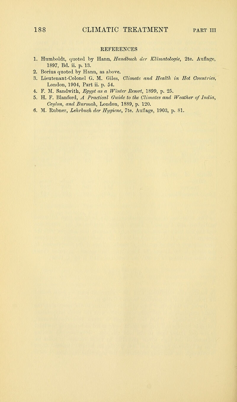 REFERENCES 1. Humboldt, quoted by Hann, Handbuch der Klimatologie, 2te. Auflage, 1897, Bd. ii. p. 13. 2. Borius quoted by Hann, as above. 3. Lieutenant-Colonel G. M. Giles, CliTnate and Health in Hot Countries, London, 1904, Part ii. p. 54. 4. F. M. Sandwith, Hgypt as a Winter Resort, 1899, p. 25. 5. H. F. Blanfoi'd, A Practical Guide to the Climates and Weather of India, Ceylon, and Burmah, London, 1889, p. 120. ■6. M. Rubner, Lehrhuch der Hygiene, 7te. Auflage, 1903, p. 81.