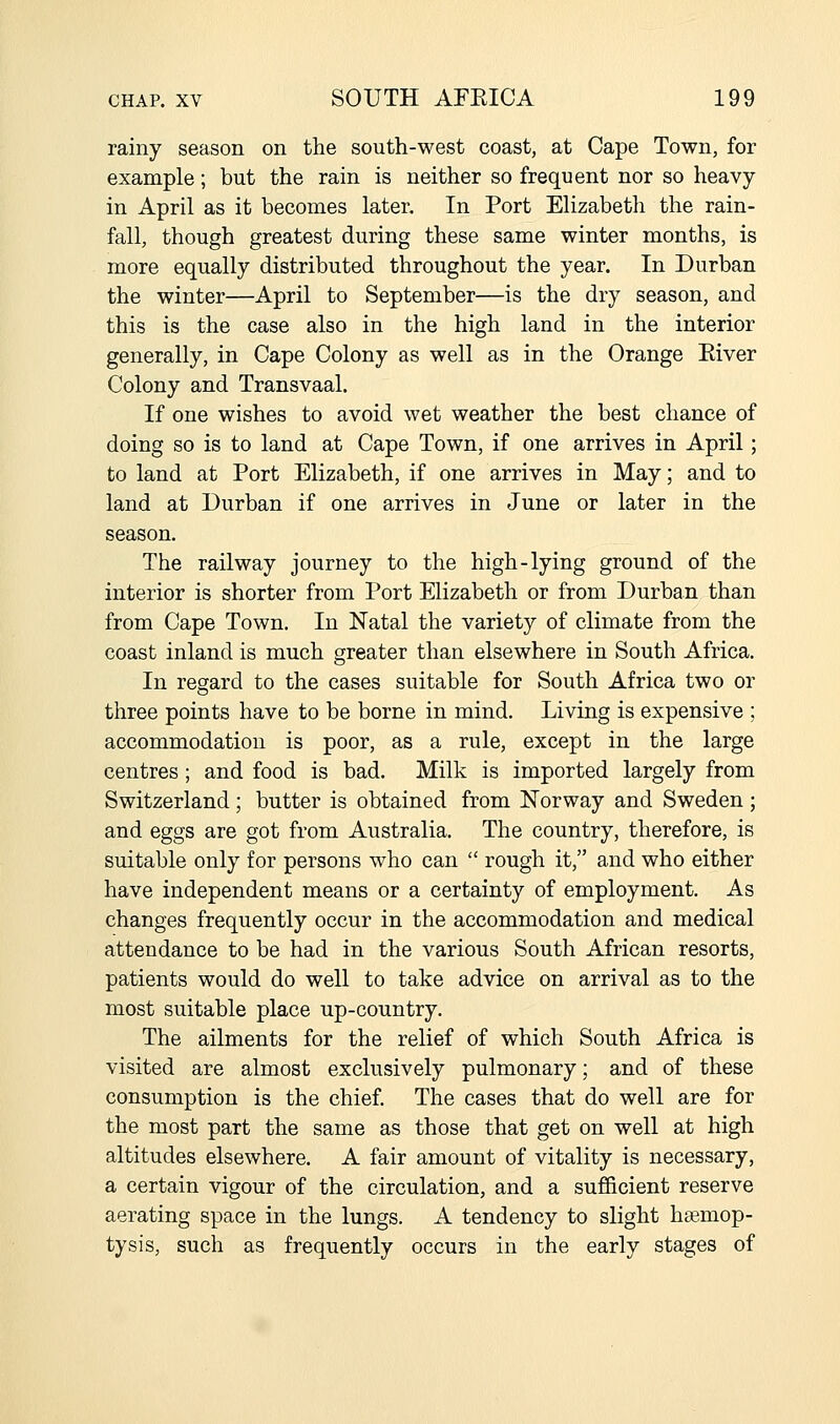 rainy season on the south-west coast, at Cape Town, for example; but the rain is neither so frequent nor so heavy in April as it becomes later. In Port Elizabeth the rain- fall, though greatest during these same winter months, is more equally distributed throughout the year. In Durban the winter—April to September—is the dry season, and this is the case also in the high land in the interior generally, in Cape Colony as well as in the Orange Eiver Colony and Transvaal. If one wishes to avoid wet weather the best chance of doing so is to land at Cape Town, if one arrives in April; to land at Port Elizabeth, if one arrives in May; and to land at Durban if one arrives in June or later in the season. The railway journey to the high-lying ground of the interior is shorter from Port Elizabeth or from Durban than from Cape Town. In Natal the variety of climate from the coast inland is much greater than elsewhere in South Africa. In regard to the cases suitable for South Africa two or three points have to be borne in mind. Living is expensive ; accommodation is poor, as a rule, except in the large centres; and food is bad. Milk is imported largely from Switzerland; butter is obtained from Norway and Sweden; and eggs are got from Australia. The country, therefore, is suitable only for persons who can  rough it, and who either have independent means or a certainty of employment. As changes frequently occur in the accommodation and medical attendance to be had in the various South African resorts, patients would do well to take advice on arrival as to the most suitable place up-country. The ailments for the relief of which South Africa is visited are almost exclusively pulmonary; and of these consumption is the chief. The cases that do well are for the most part the same as those that get on well at high altitudes elsewhere. A fair amount of vitality is necessary, a certain vigour of the circulation, and a sufficient reserve aerating space in the lungs. A tendency to slight haemop- tysis, such as frequently occurs in the early stages of