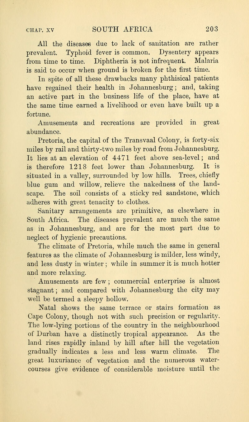 All the diseases due to lack of sanitation are rather prevalent. Typhoid fever is common. Dysentery appears from time to time. Diphtheria is not infrequent. Malaria is said to occur when ground is broken for the first time. In spite of all these drawbacks many phthisical patients have regained their health in Johannesburg; and, taking an active part in the business life of the place, have at the same time earned a livelihood or even have built up a fortune. Amusements and recreations are provided in great abundance. Pretoria, the capital of the Transvaal Colony, is forty-six miles by rail and thirty-two miles by road from Johannesburg. It lies at an elevation of 4471 feet above sea-level; and is therefore 1218 feet lower than Johannesburg. It is situated in a valley, surrounded by low hills. Trees, chiefly blue gum and willow, relieve the nakedness of the land- scape. The soil consists of a sticky red sandstone, which adheres with great tenacity to clothes. Sanitary arrangements are primitive, as elsewhere in South Africa. The diseases prevalent are much the same as in Johannesburg, and are for the most part due to neglect of hygienic precautions. The climate of Pretoria, while much the same in general features as the climate of Johannesburg is milder, less windy, and less dusty in winter ; while in summer it is much hotter and more relaxing. Amusements are few ; commercial enterprise is almost stagnant; and compared with Johannesburg the city may well be termed a sleepy hollow. Natal shows the same terrace or stairs formation as Cape Colony, though not with such precision or regularity. The low-lying portions of the country in the neighbourhood of Durban have a distinctly tropical appearance. As the land rises rapidly inland by hill after hill the vegetation gradually indicates a less and less warm climate. The great luxuriance of vegetation and the numerous water- courses give evidence of considerable moisture until the