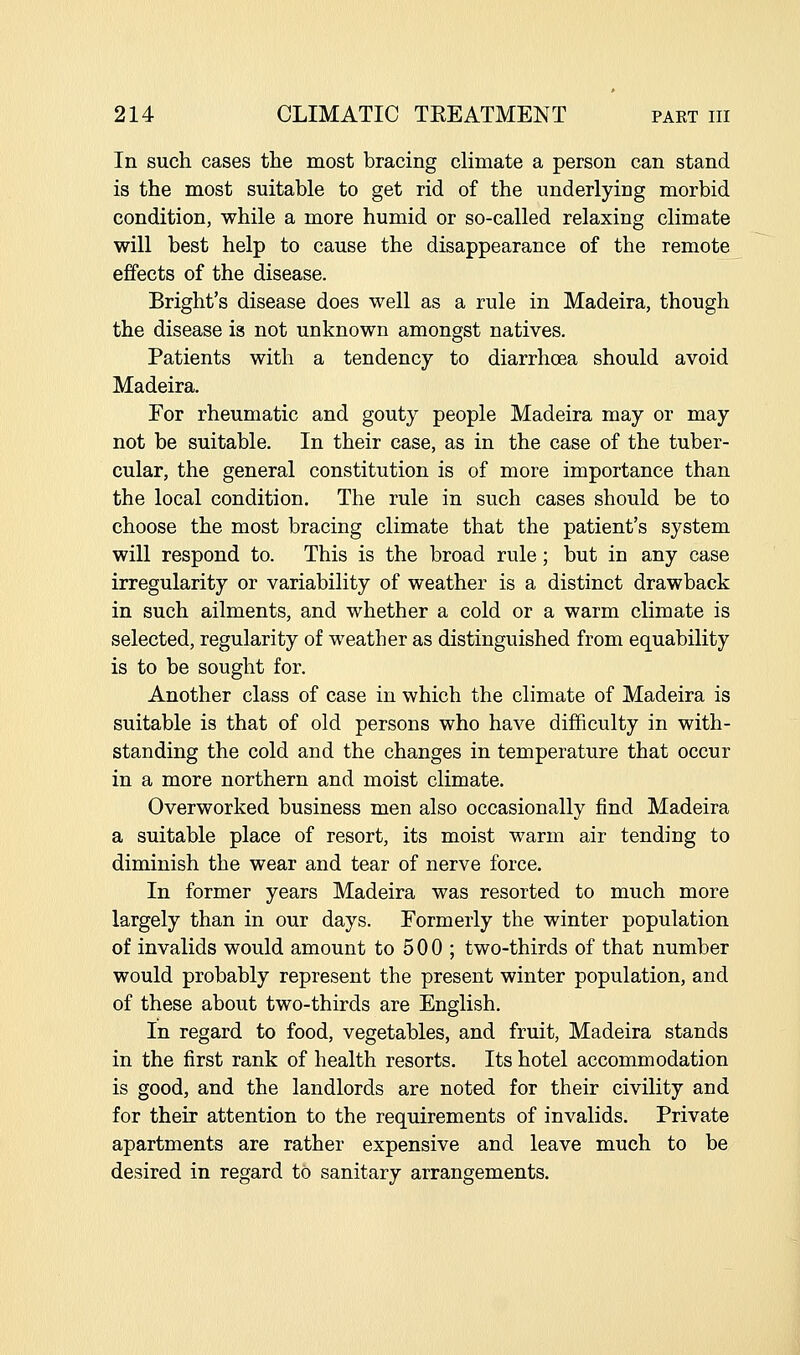 In such cases the most bracing climate a person can stand is the most suitable to get rid of the underlying morbid condition, while a more humid or so-called relaxing climate will best help to cause the disappearance of the remote effects of the disease. Bright's disease does well as a rule in Madeira, though the disease is not unknown amongst natives. Patients with a tendency to diarrhoea should avoid Madeira. For rheumatic and gouty people Madeira may or may not be suitable. In their case, as in the case of the tuber- cular, the general constitution is of more importance than the local condition. The rule in such cases should be to choose the most bracing climate that the patient's system will respond to. This is the broad rule; but in any case irregularity or variability of weather is a distinct drawback in such ailments, and whether a cold or a warm climate is selected, regularity of weather as distinguished from equability is to be sought for. Another class of case in which the climate of Madeira is suitable is that of old persons who have difficulty in with- standing the cold and the changes in temperature that occur in a more northern and moist climate. Overworked business men also occasionally find Madeira a suitable place of resort, its moist warm air tending to diminish the wear and tear of nerve force. In former years Madeira was resorted to much more largely than in our days. Formerly the winter population of invalids would amount to 5 0 0 ; two-thirds of that number would probably represent the present winter population, and of these about two-thirds are English. In regard to food, vegetables, and fruit, Madeira stands in the first rank of health resorts. Its hotel accommodation is good, and the landlords are noted for their civility and for their attention to the requirements of invalids. Private apartments are rather expensive and leave much to be desired in regard to sanitary arrangements.