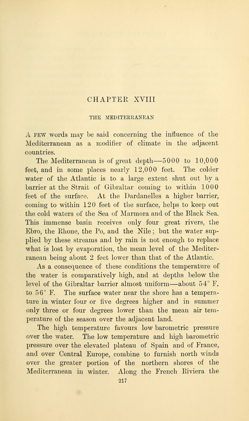 CHAPTEK XVIII THE MEDITEERANEAN A FEW words may be said concerning the influence of the Mediterranean as a modifier of climate in the adjacent countries. The Mediterranean is of great depth—5000 to 10,000 feet, and in some places nearly 12,000 feet. The colder water of the Atlantic is to a large extent shut out by a barrier at the Strait of Gibraltar coming to within 1000 feet of the surface. At the Dardanelles a higher barrier, coming to within 120 feet of the surface, helps to keep out the cold waters of the Sea of Marmora and of the Black Sea. This immense basin receives only four great rivers, the Ebro, the Ehone, the Po, and the Nile; but the water sup- plied by these streams and by rain is not enough to replace what is lost by evaporation, the mean level of the Mediter- ranean being about 2 feet lower than that of the Atlantic. As a consequence of these conditions the temperature of the water is comparatively high, and at depths below the level of the Gibraltar barrier almost uniform—about 54° P. to 56° P. The surface water near the shore has a tempera- ture in winter four or five degrees higher and in summer only three or four degrees lower than the mean air tem- perature of the season over the adjacent land. The high temperature favours low barometric pressure •over the water. The low temperature and high barometric pressure over the elevated plateau of Spain and of Prance, and over Central Europe, combine to furnish north winds over the greater portion of the northern shores of the Mediterranean in winter. Along the Prench Eiviera the