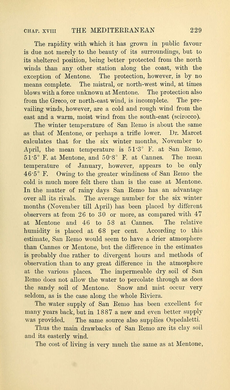 The rapidity with which it has grown in public favour is due not merely to the beauty of its surroundings, but to its sheltered position, being better protected from the north winds than any other station along the coast, with the exception of Mentone. The protection, however, is by no means complete. The mistral, or north-west wind, at times blows with a force unknown at Mentone. The protection also from the Greco, or north-east wind, is incomplete. The pre- vailing winds, however, are a cold and rough wind from the east and a warm, moist wind from the south-east (scirocco). The winter temperature of San Eemo is about the same as that of Mentone, or perhaps a trifle lower. Dr. Marcet calculates that for the six winter months, ISTovember to April, the mean temperature is 51 3° F. at San Eemo, 51-5° r. at Mentone, and 50-8 F. at Cannes. The mean temperature of January, however, appears to be only 46*5° F. Owing to the greater windiness of San Eemo the cold is much more felt there than is the case at Mentone. In the matter of rainy days San Eemo has an advantage over all its rivals. The average number for the six winter months (ISTovember till April) has been placed by different observers at from 26 to 30 or more, as compared with 47 at Mentone and 46 to 58 at Cannes. The relative humidity is placed at 68 per cent. According to this estimate, San Eemo would seem to have a drier atmosphere than Cannes or Mentone, but the difference in the estimates is probably due rather to divergent hours and methods of observation than to any great difference in the atmosphere at the various places. The impermeable dry soil of San Eemo does not allow the water to percolate through as does the sandy soil of Mentone. Snow and mist occur very seldom, as is the case along the whole Eiviera. The water supply of San Eemo has been excellent for many years back, but in 1887 a new and even better supply was provided. The same source also supplies Ospedaletti. Thus the main drawbacks of San Eemo are its clay soil and its easterly wind. The cost of living is very much the same as at Mentone,