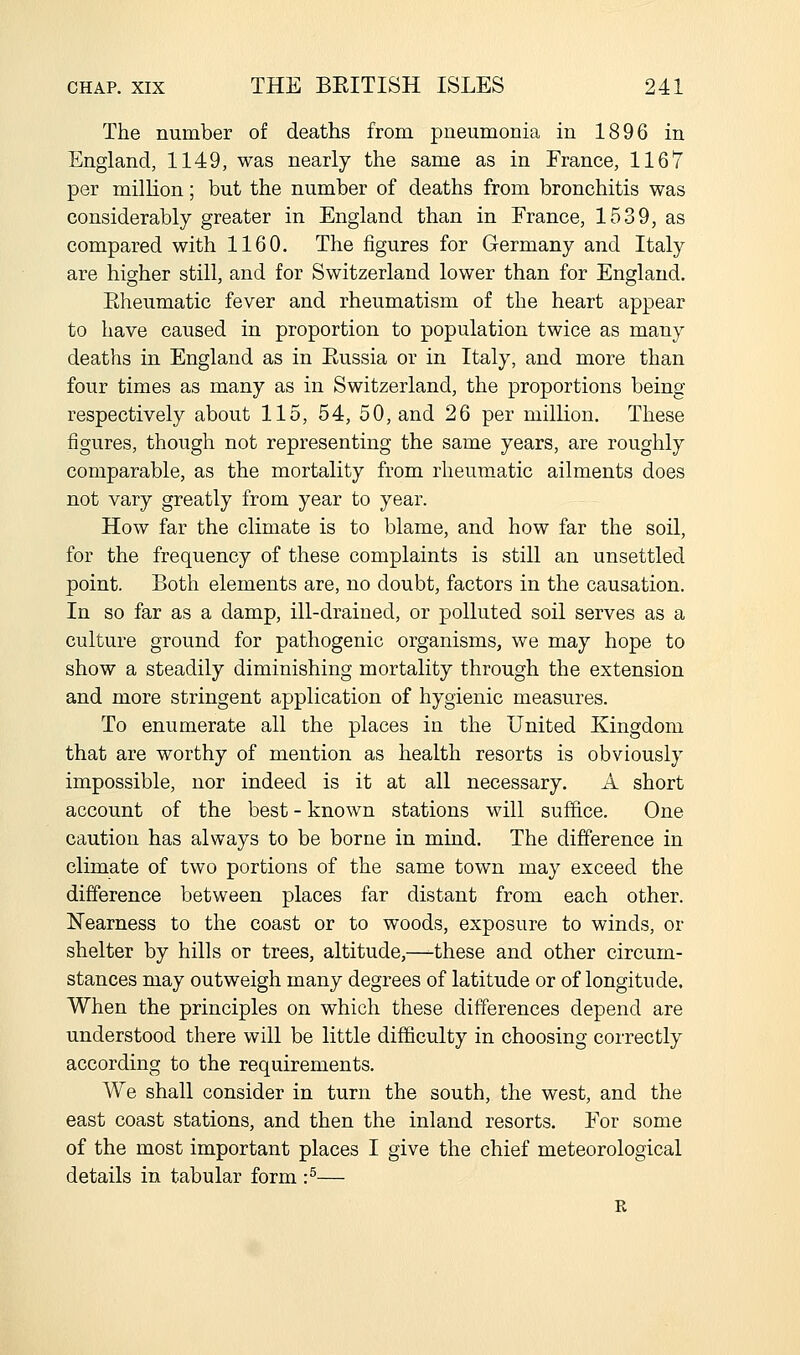 The number of deaths from pneumonia in 1896 in England, 1149, was nearly the same as in France, 1167 per million; but the number of deaths from bronchitis was considerably greater in England than in France, 1539, as compared with 1160. The figures for Germany and Italy are higher still, and for Switzerland lower than for England. Rheumatic fever and rheumatism of the heart appear to have caused in proportion to population twice as many deaths in England as in Russia or in Italy, and more than four times as many as in Switzerland, the proportions being respectively about 115, 54, 50, and 26 per million. These figures, though not representing the same years, are roughly comparable, as the mortality from rheumatic ailments does not vary greatly from year to year. How far the climate is to blame, and how far the soil, for the frequency of these complaints is still an unsettled point. Both elements are, no doubt, factors in the causation. In so far as a damp, ill-drained, or polluted soil serves as a culture ground for pathogenic organisms, we may hope to show a steadily diminishing mortality through the extension and more stringent application of hygienic measures. To enumerate all the places in the United Kingdom that are worthy of mention as health resorts is obviously impossible, nor indeed is it at all necessary. A short account of the best - known stations will suffice. One caution has always to be borne in mind. The difference in climate of two portions of the same town may exceed the difference between places far distant from each other. Nearness to the coast or to woods, exposure to winds, or shelter by hills or trees, altitude,—these and other circum- stances may outweigh many degrees of latitude or of longitude. When the principles on which these differences depend are understood there will be little difficulty in choosing correctly according to the requirements. We shall consider in turn the south, the west, and the east coast stations, and then the inland resorts. For some of the most important places I give the chief meteorological details in tabular form :^— R