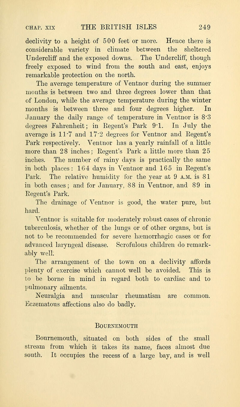 declivity to a height of 500 feet or more. Hence there is considerable variety in climate between the sheltered Undercliff and the exposed downs. The Undercliff, though freely exposed to wind from the south and east, enjoys remarkable protection on the north. The average temperature of Ventnor during the summer months is between two and three degrees lower than that of London, while the average temperature during the winter months is between three and four degrees higher. In January the daily range of temperature in Ventnor is 8'3 degrees Fahrenheit; in Eegent's Park 91. In July the average is 11*7 and 17'2 degrees for Ventnor and Eegent's Park respectively. Ventnor has a yearly rainfall of a little more than 2 8 inches; Eegent's Park a little more than 2 5 inches. The number of rainy days is practically the same in both places : 164 days in Ventnor and 165 in Eegent's Park. The relative humidity for the year at 9 a.m. is 81 in both cases; and for January, 88 in Ventnor, and 89 in Eegent's Park. The drainage of Ventnor is good, the water pure, but hard. Ventnor is suitable for moderately robust cases of chronic tuberculosis, whether of the lungs or of other organs, but is not to be recommended for severe haemorrhagic cases or for advanced laryngeal disease. Scrofulous children do remark- ably well; The arrangement of the town on a declivity affords plenty of exercise which cannot well be avoided. This is to be borne in mind in regard both to cardiac and to pulmonary ailments. Neuralgia and muscular rheumatism are common. Eczematous affections also do badly. BOUKNEMOUTH Bournemouth, situated on both sides of the small stream from -which it takes its name, faces almost due south. It occupies the recess of a large bay, and is well