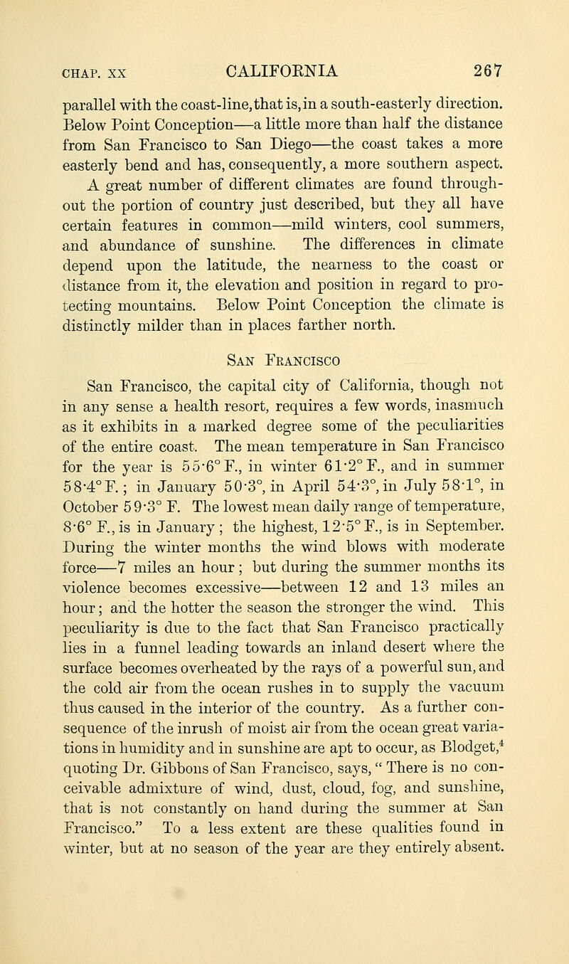 parallel with the coast-line, that is, in a south-easterly direction. Below Point Conception—a little more than half the distance from San Francisco to San Diego—the coast takes a more easterly bend and has, consequently, a more southern aspect. A great number of different climates are found through- out the portion of country just described, but they all have certain features in common—mild winters, cool summers, and abundance of sunshine. The differences in climate depend upon the latitude, the nearness to the coast or distance from it, the elevation and position in regard to pro- tecting mountains. Below Point Conception the climate is distinctly milder than in places farther north. San Francisco San Francisco, the capital city of California, though not in any sense a health resort, requires a few words, inasmuch as it exhibits in a marked degree some of the peculiarities of the entire coast. The mean temperature in San Francisco for the year is 55-6°F., in winter 61-2° F., and in summer 58-4°F.; in January 50-3°, in April 54-3°, in July 58-1°, in October 5 9 -3° F. The lowest mean daily range of temperature, 8-6° F., is in January ; the highest, 12-5° F., is in September. During the winter months the wind blows with moderate force—7 miles an hour; but during the summer months its violence becomes excessive—between 12 and 13 miles an hour; and the hotter the season the stronger the wind. This peculiarity is due to the fact that San Francisco practically lies in a funnel leading towards an inland desert where the surface becomes overheated by the rays of a powerful sun, and the cold air from the ocean rushes in to supply the vacuum thus caused in the interior of the country. As a further con- sequence of the inrush of moist air from the ocean great varia- tions in humidity and in sunshine are apt to occur, as Blodget,* quoting Dr. Gibbons of San Francisco, says,  There is no con- ceivable admixture of wind, dust, cloud, fog, and sunshine, that is not constantly on hand during the summer at San Francisco. To a less extent are these qualities found in winter, but at no season of the year are they entirely absent.