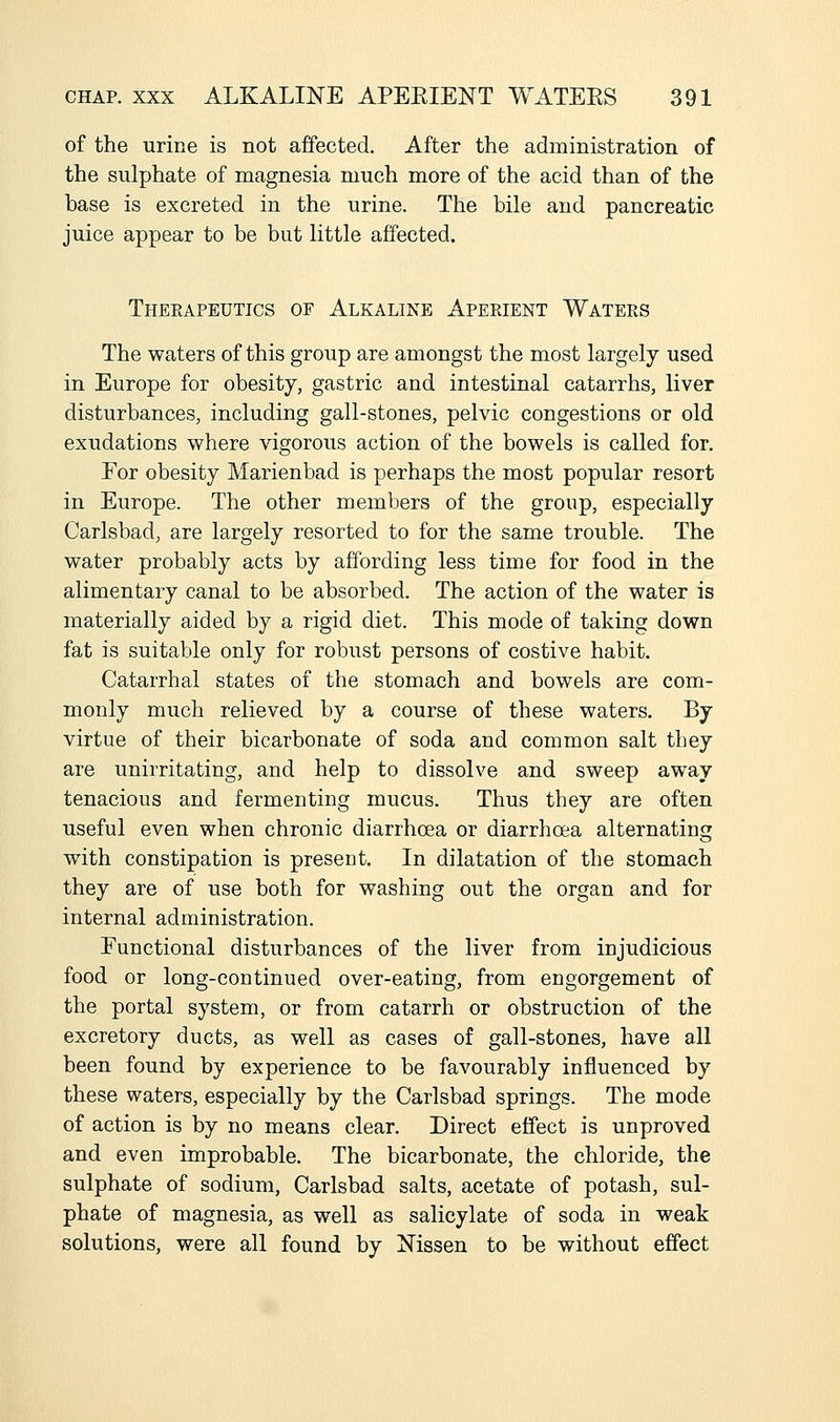 of the urine is not affected. After the administration of the sulphate of magnesia much more of the acid than of the base is excreted in the urine. The bile and pancreatic juice appear to be but little affected. Therapeutics of Alkaline Aperient Waters The waters of this group are amongst the most largely used in Europe for obesity, gastric and intestinal catarrhs, liver disturbances, including gall-stones, pelvic congestions or old exudations where vigorous action of the bowels is called for. For obesity Marienbad is perhaps the most popular resort in Europe. The other members of the group, especially Carlsbad, are largely resorted to for the same trouble. The water probably acts by affording less time for food in the alimentary canal to be absorbed. The action of the water is materially aided by a rigid diet. This mode of taking down fat is suitable only for robust persons of costive habit. Catarrhal states of the stomach and bowels are com- monly much relieved by a course of these waters. By virtue of their bicarbonate of soda and common salt they are unirritating, and help to dissolve and sweep away tenacious and fermenting mucus. Thus they are often useful even when chronic diarrhoea or diarrhoea alternating with constipation is present. In dilatation of the stomach they are of use both for washing out the organ and for internal administration. Functional disturbances of the liver from injudicious food or long-continued over-eating, from engorgement of the portal system, or from catarrh or obstruction of the excretory ducts, as well as cases of gall-stones, have all been found by experience to be favourably influenced by these waters, especially by the Carlsbad springs. The mode of action is by no means clear. Direct effect is unproved and even improbable. The bicarbonate, the chloride, the sulphate of sodium, Carlsbad salts, acetate of potash, sul- phate of magnesia, as well as salicylate of soda in weak solutions, were all found by Nissen to be without effect