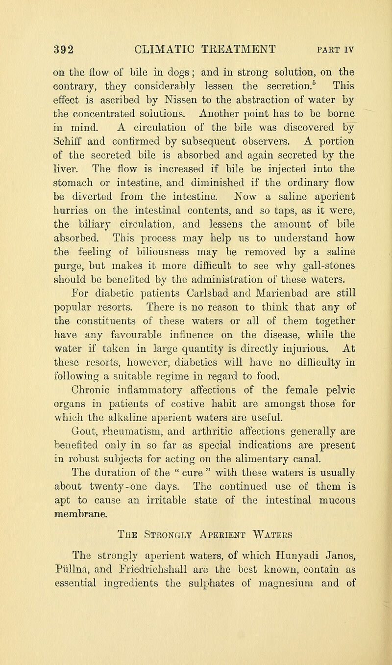 on the flow of bile in dogs; and in strong solution, on the contrary, they considerably lessen the secretion.^ This effect is ascribed by Nissen to the abstraction of water by the concentrated solutions. Another point has to be borne in mind. A circulation of the bile was discovered by Schiff and confirmed by subsequent observers. A portion of the secreted bile is absorbed and again secreted by the liver. The flow is increased if bile be injected into the stomach or intestine, and diminished if the ordinary flow be diverted from the intestine. Now a saline aperient hurries on the intestinal contents, and so taps, as it were, the biliary circulation, and lessens the amount of bile absorbed. This process may help us to understand how the feeling of biliousness may be removed by a saline purge, but makes it more difficult to see why gall-stones should be benefited by the administration of these waters. For diabetic patients Carlsbad and Marienbad are still popular resorts. There is no reason to think that any of the constituents of these waters or all of them together have any favourable influence on the disease, while the water if taken in large quantity is directly injurious. At these resorts, however, diabetics will have no difficulty in following a suitable regime in regard to food. Chronic inflammatory affections of the female pelvic organs in patients of costive habit are amongst those for which the alkaline aperient waters are useful. Gout, rheumatism, and arthritic affections generally are benefited only in so far as special indications are present in robust subjects for acting on the alimentary canal. The duration of the  cure  with these waters is usually about twenty-one days. The continued use of them is apt to cause an irritable state of the intestinal mucous membrane. The Strongly Aperient Waters The strongly aperient waters, of which Hunyadi Janos, Plillna, and Friedrichshall are the best known, contain as essential ingredients the sulphates of magnesium and of