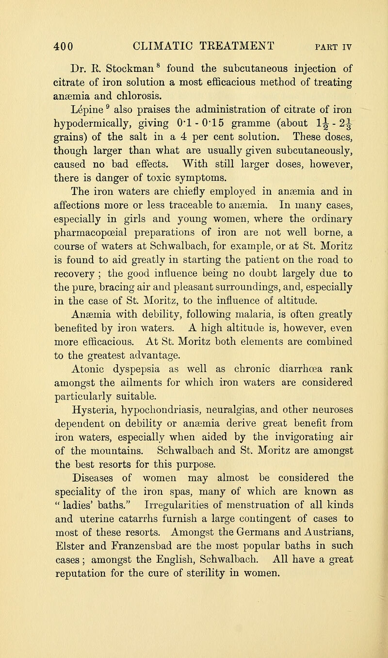 Dr. K. Stockman^ found the subcutaneous injection of citrate of iron solution a most efficacious method of treating anaemia and chlorosis. Lupine ^ also praises the administration of citrate of iron hypodermically, giving 01 - 015 gramme (about 1^ - 2|^ grains) of the salt in a 4 per cent solution. These doses, though larger than what are usually given subcutaneously, caused no bad effects. With still larger doses, however, there is danger of toxic symptoms. The iron waters are chiefly employed in anaemia and in affections more or less traceable to anaemia. In many cases, especially in girls and young women, where the ordinary pharmacopoeial preparations of iron are not well borne, a course of waters at Schwalbach, for example, or at St. Moritz is found to aid greatly in starting the patient on the road to recovery ; the good influence being no doubt largely due to the pure, bracing air and pleasant surroundings, and, especially in the case of St. Moritz, to the influence of altitude. Anaemia with debility, following malaria, is often greatly benefited by iron waters. A high altitude is, however, even more efficacious. At St. Moritz both elements are combined to the greatest advantage. Atonic dyspepsia as well as chronic diarrhoea rank amongst the ailments for which iron waters are considered particularly suitable. Hysteria, hypochondriasis, neuralgias, and other neuroses dependent on debility or anaemia derive great benefit from iron waters, especially when aided by the invigorating air of the mountains. Schwalbach and St. Moritz are amongst the best resorts for this purpose. Diseases of women may almost be considered the speciality of the iron spas, many of which are known as  ladies' baths. Irregularities of menstruation of all kinds and uterine catarrhs furnish a large contingent of cases to most of these resorts. Amongst the Germans and Austrians, Elster and Franzensbad are the most popular baths in such cases ; amongst the English, Schwalbach. All have a great reputation for the cure of sterility in women.