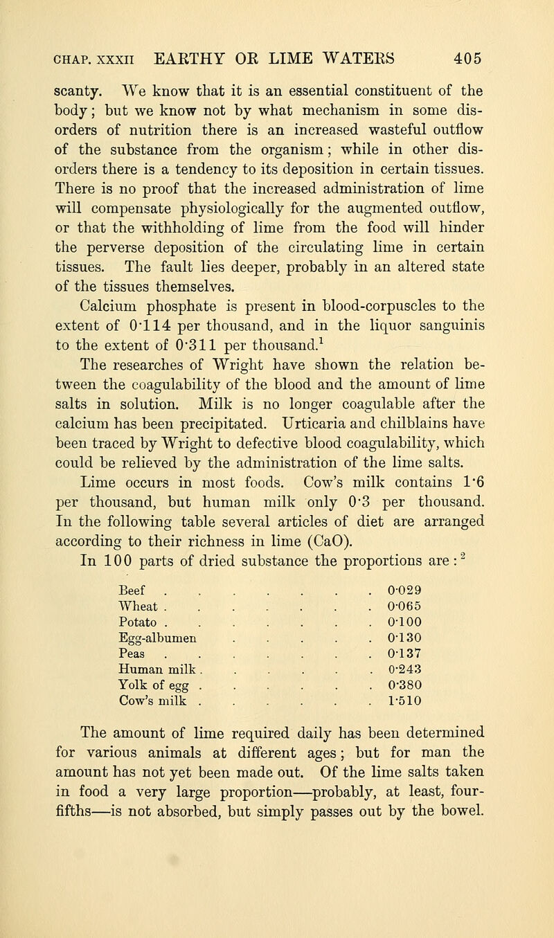 scanty. We know that it is an essential constituent of the body; but we know not by what mechanism in some dis- orders of nutrition there is an increased wasteful outflow of the substance from the organism; while in other dis- orders there is a tendency to its deposition in certain tissues. There is no proof that the increased administration of lime will compensate physiologically for the augmented outflow, or that the withholding of lime from the food will hinder the perverse deposition of the circulating lime in certain tissues. The fault lies deeper, probably in an altered state of the tissues themselves. Calcium phosphate is present in blood-corpuscles to the extent of 0*114 per thousand, and in the liquor sanguinis to the extent of 0311 per thousand.^ The researches of Wright have shown the relation be- tween the coagulability of the blood and the amount of lime salts in solution. Milk is no longer coagulable after the calcium has been precipitated. Urticaria and chilblains have been traced by Wright to defective blood coagulability, which could be relieved by the administration of the lime salts. Lime occurs in most foods. Cow's milk contains 1'6 per thousand, but human milk only 0'3 per thousand. In the following table several articles of diet are arranged according to their richness in lime (CaO). In 10 0 parts of dried substance the proportions are : ^ Beef .... . 0-029 Wheat . 0-065 Potato .... . 0-100 Egg-albumen . 0-130 Peas .... . 0-137 Human milk. . 0-243 Yolk of egg . . 0-380 Cow's milk . . 1-510 The amount of lime required daily has been determined for various animals at different ages; but for man the amount has not yet been made out. Of the lime salts taken in food a very large proportion—probably, at least, four- fifths—is not absorbed, but simply passes out by the bowel.